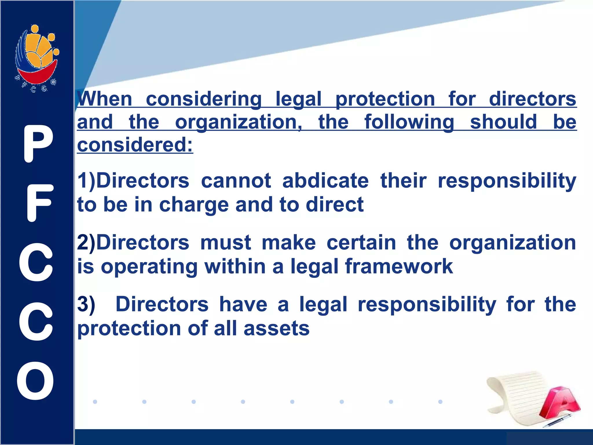 www.company.com
When considering legal protection for directors
and the organization, the following should be
considered:
1)Directors cannot abdicate their responsibility
to be in charge and to direct
2)Directors must make certain the organization
is operating within a legal framework
3) Directors have a legal responsibility for the
protection of all assets
P
F
C
C
O
 