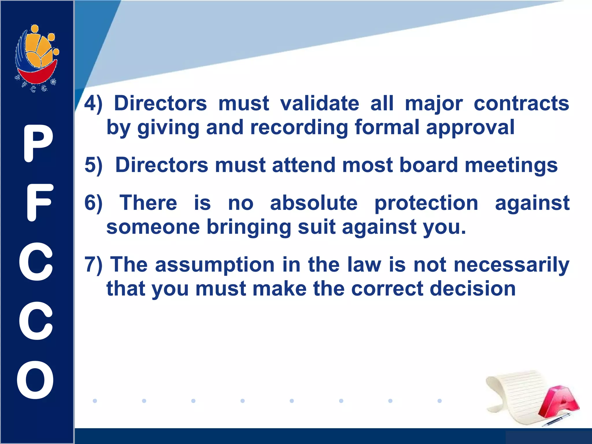 www.company.com
4) Directors must validate all major contracts
by giving and recording formal approval
5) Directors must attend most board meetings
6) There is no absolute protection against
someone bringing suit against you.
7) The assumption in the law is not necessarily
that you must make the correct decision
P
F
C
C
O
 