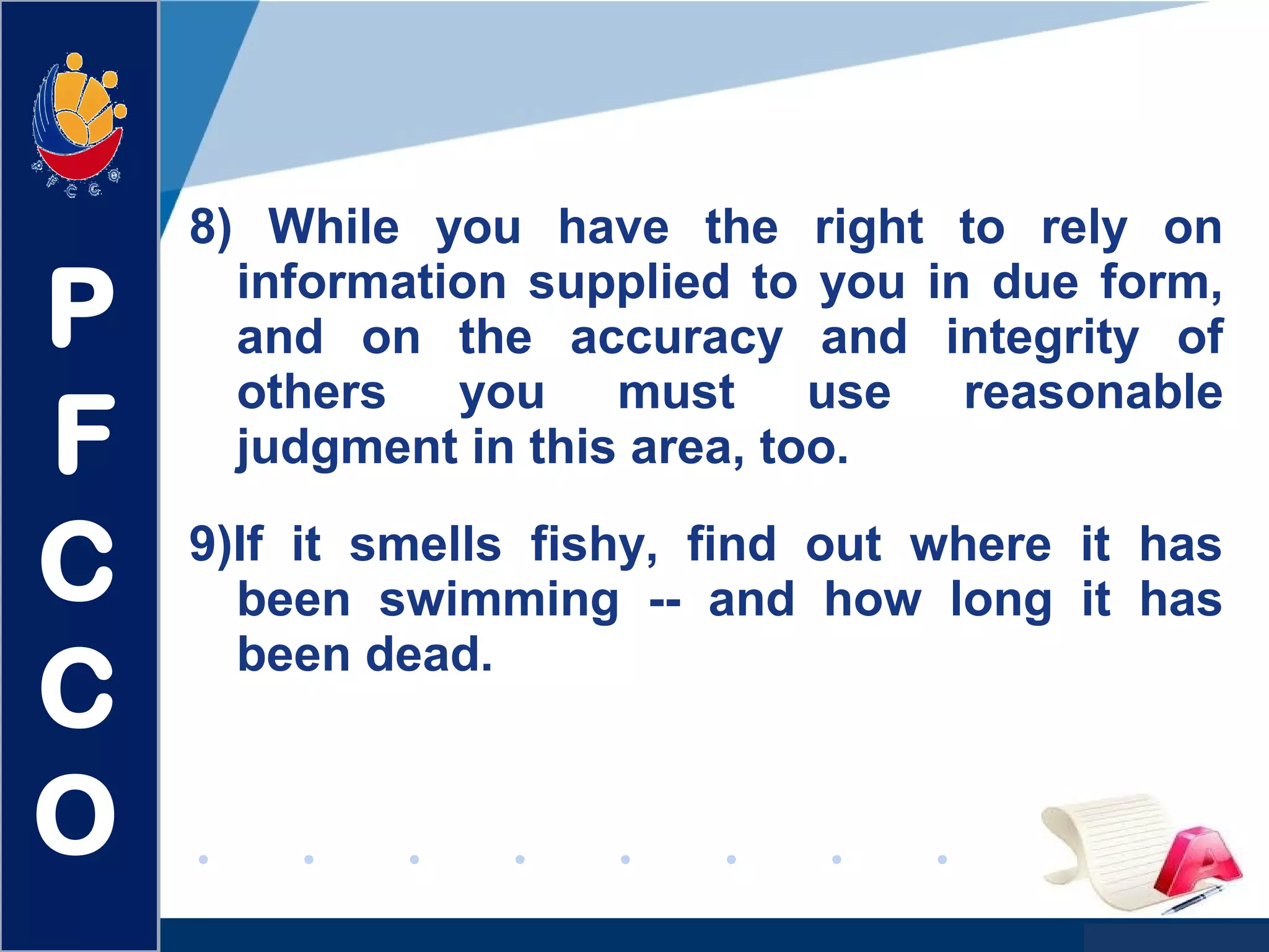 www.company.com
8) While you have the right to rely on
information supplied to you in due form,
and on the accuracy and integrity of
others you must use reasonable
judgment in this area, too.
9)If it smells fishy, find out where it has
been swimming -- and how long it has
been dead.
P
F
C
C
O
 