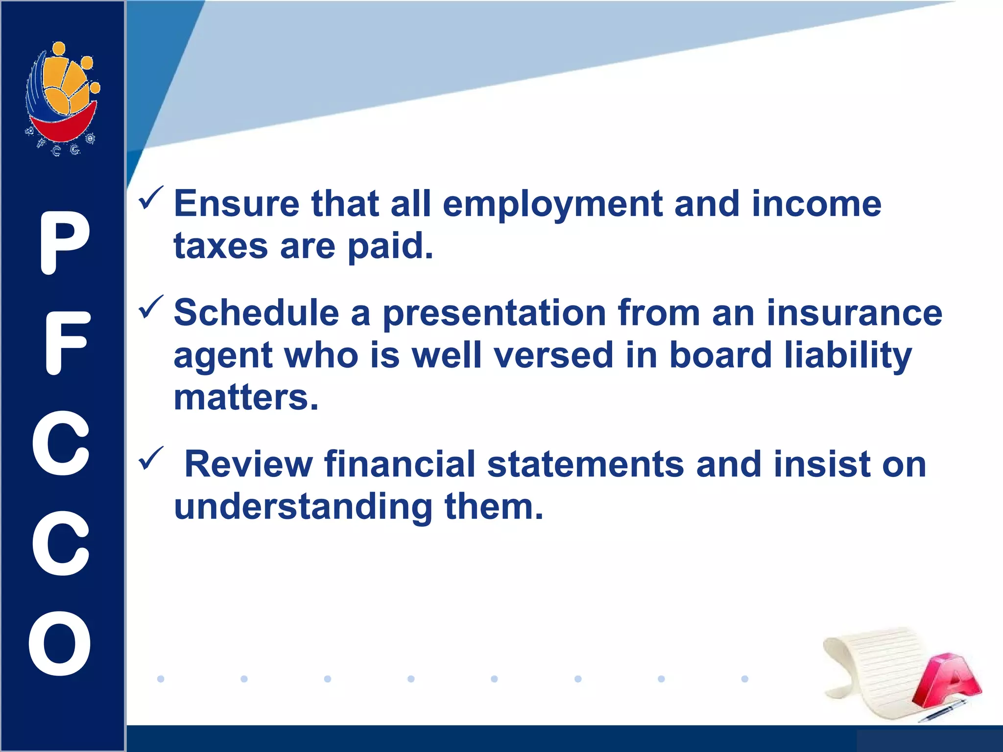 www.company.com
 Ensure that all employment and income
taxes are paid.
 Schedule a presentation from an insurance
agent who is well versed in board liability
matters.
 Review financial statements and insist on
understanding them.
P
F
C
C
O
 