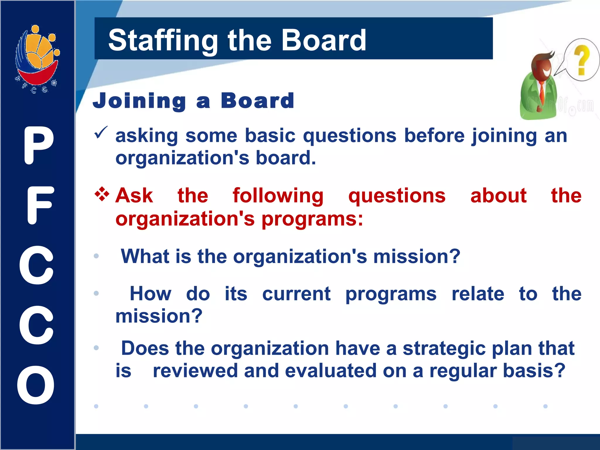 www.company.com
Staffing the Board
Joining a Board
 asking some basic questions before joining an
organization's board.
 Ask the following questions about the
organization's programs:
• What is the organization's mission?
• How do its current programs relate to the
mission?
• Does the organization have a strategic plan that
is reviewed and evaluated on a regular basis?
P
F
C
C
O
 