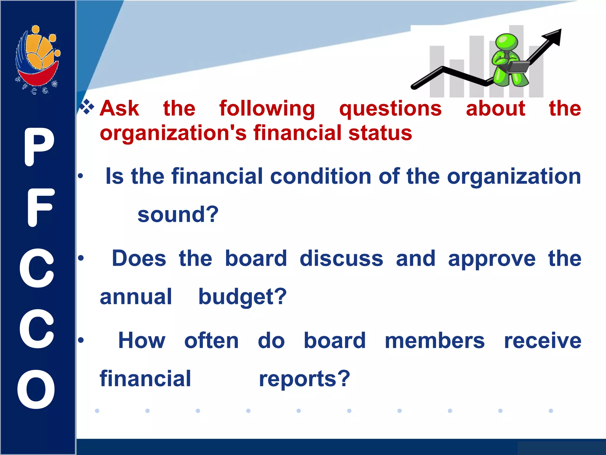 www.company.com
Ask the following questions about the
organization's financial status
• Is the financial condition of the organization
sound?
• Does the board discuss and approve the
annual budget?
• How often do board members receive
financial reports?
P
F
C
C
O
 