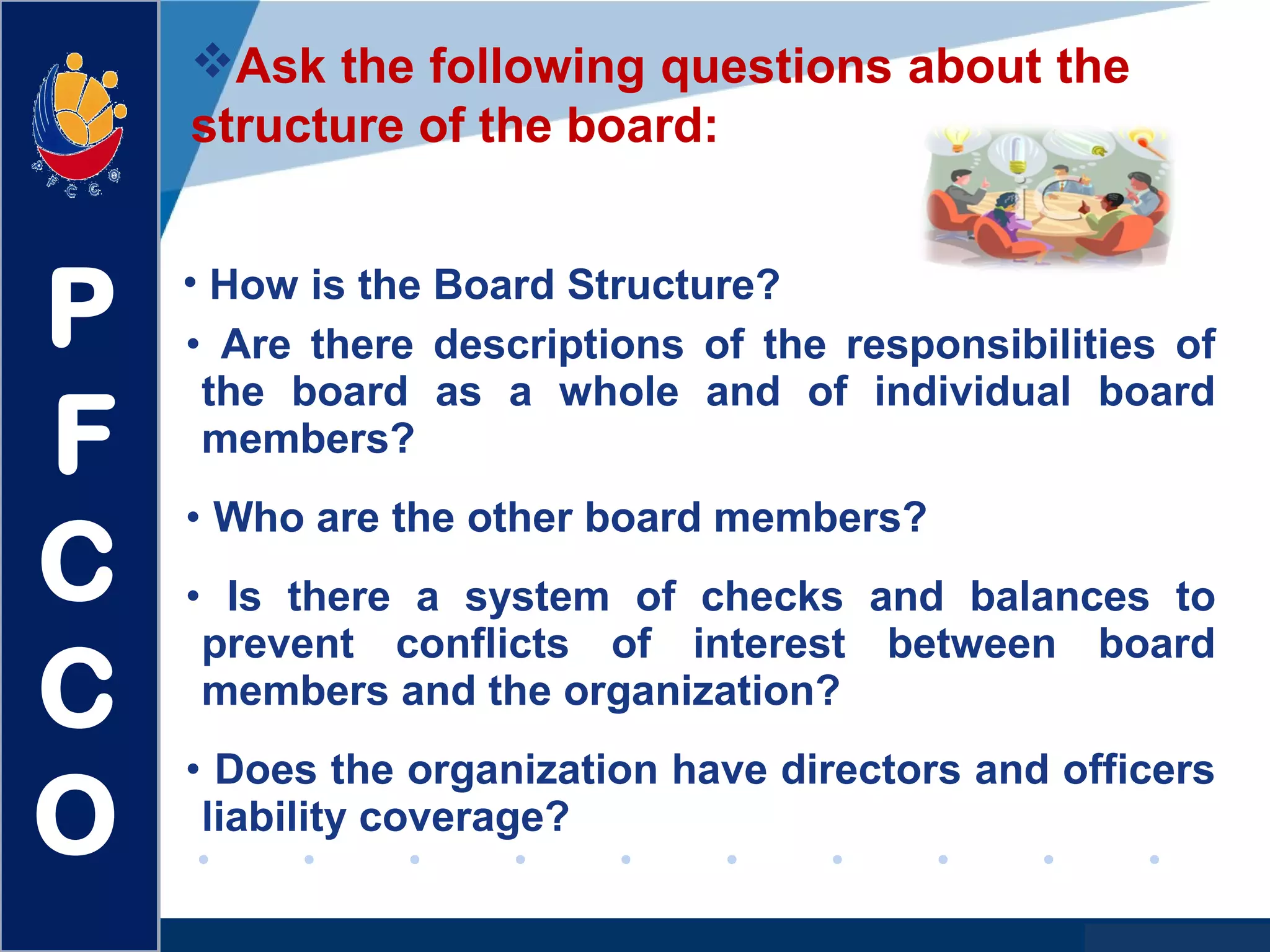 www.company.com
• Are there descriptions of the responsibilities of
the board as a whole and of individual board
members?
• Who are the other board members?
• Is there a system of checks and balances to
prevent conflicts of interest between board
members and the organization?
• Does the organization have directors and officers
liability coverage?
Ask the following questions about the
structure of the board:
• How is the Board Structure?
P
F
C
C
O
 