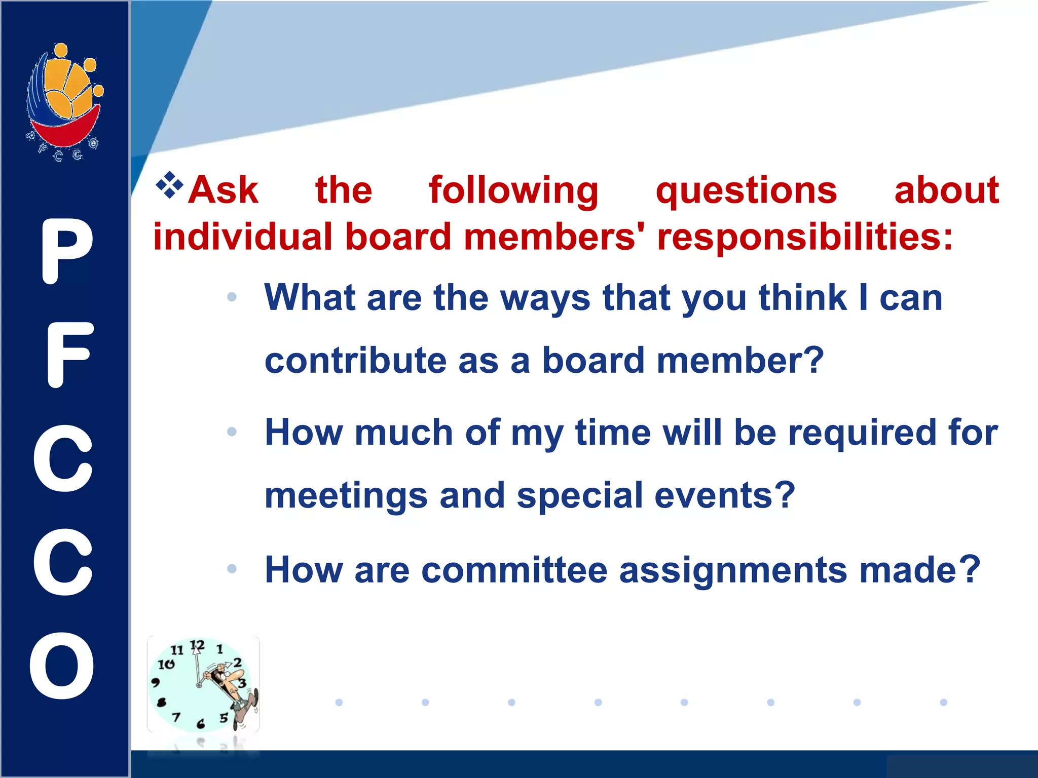www.company.com
• What are the ways that you think I can
contribute as a board member?
• How much of my time will be required for
meetings and special events?
• How are committee assignments made?
Ask the following questions about
individual board members' responsibilities:
P
F
C
C
O
 