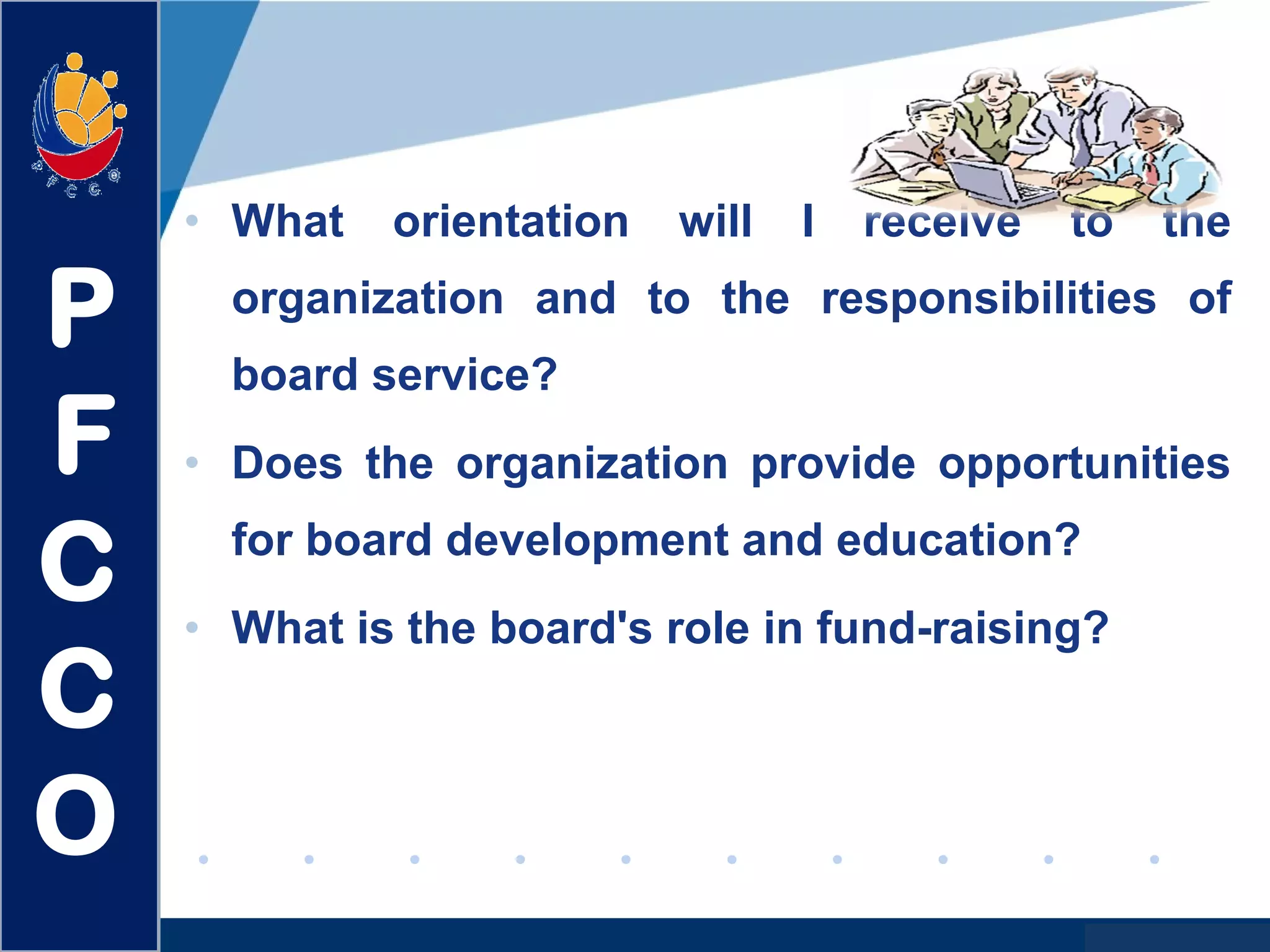 www.company.com
• What orientation will I receive to the
organization and to the responsibilities of
board service?
• Does the organization provide opportunities
for board development and education?
• What is the board's role in fund-raising?
P
F
C
C
O
 