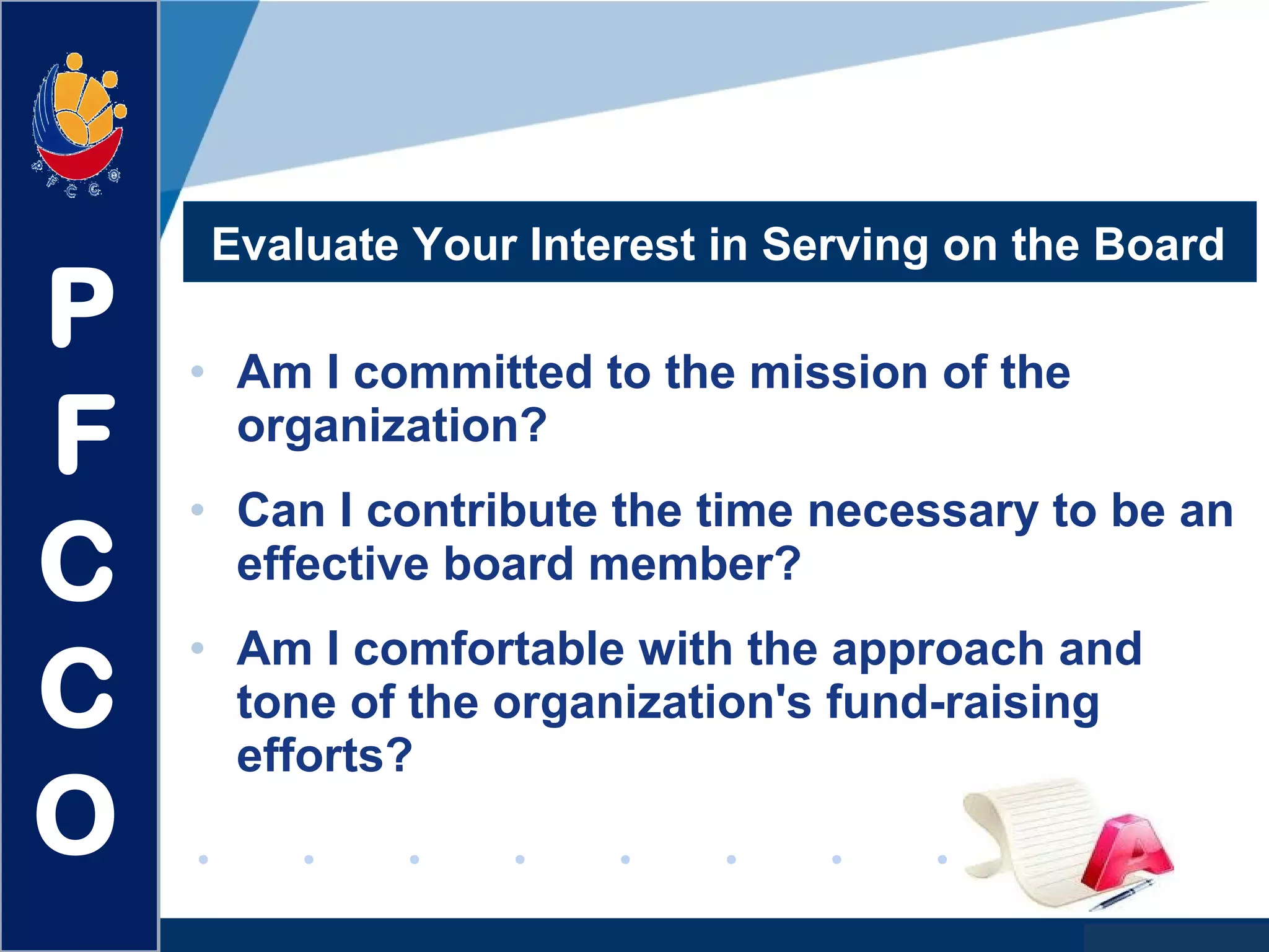 www.company.com
Evaluate Your Interest in Serving on the Board
• Am I committed to the mission of the
organization?
• Can I contribute the time necessary to be an
effective board member?
• Am I comfortable with the approach and
tone of the organization's fund-raising
efforts?
P
F
C
C
O
 