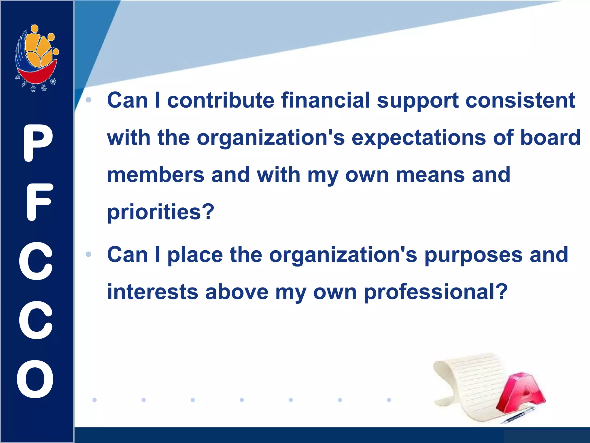 www.company.com
• Can I contribute financial support consistent
with the organization's expectations of board
members and with my own means and
priorities?
• Can I place the organization's purposes and
interests above my own professional?
P
F
C
C
O
 