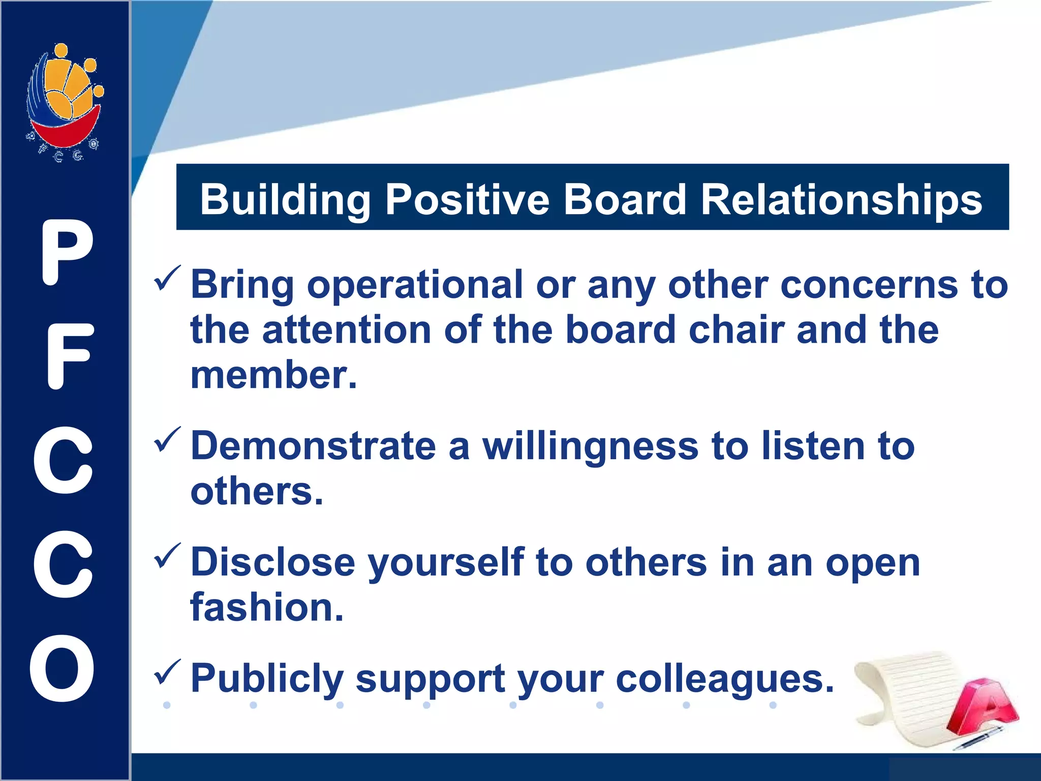 www.company.com
Building Positive Board Relationships
Bring operational or any other concerns to
the attention of the board chair and the
member.
Demonstrate a willingness to listen to
others.
Disclose yourself to others in an open
fashion.
Publicly support your colleagues.
P
F
C
C
O
 