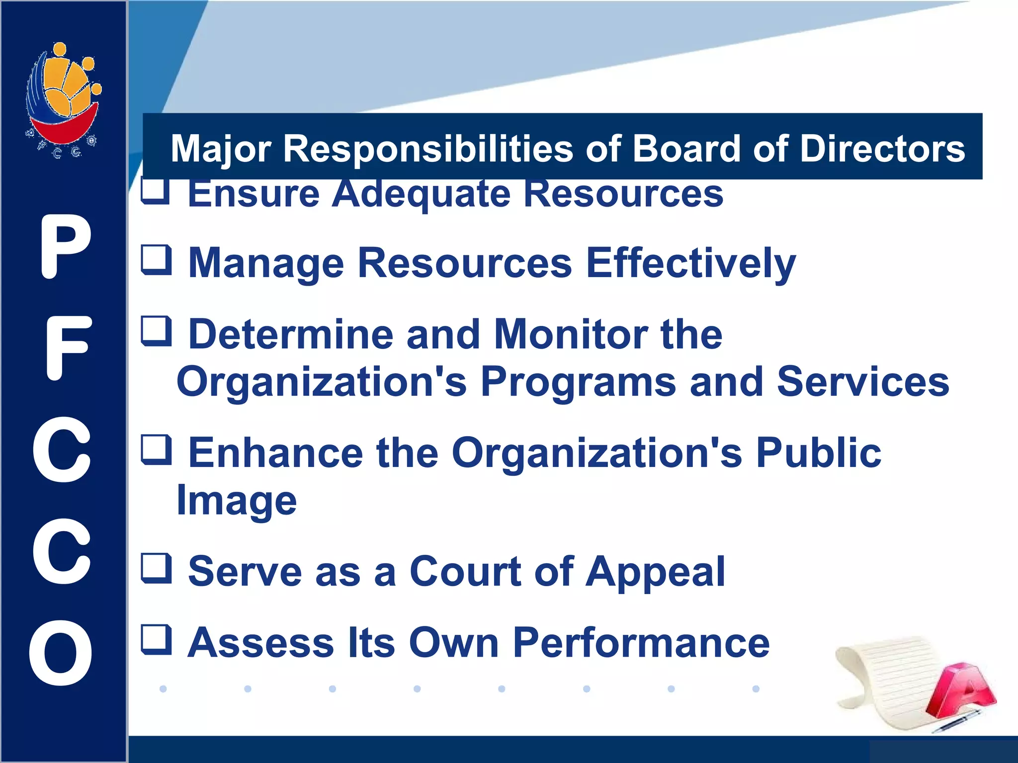 www.company.com
 Ensure Adequate Resources
 Manage Resources Effectively
 Determine and Monitor the
Organization's Programs and Services
 Enhance the Organization's Public
Image
 Serve as a Court of Appeal
 Assess Its Own Performance
Major Responsibilities of Board of Directors
P
F
C
C
O
 