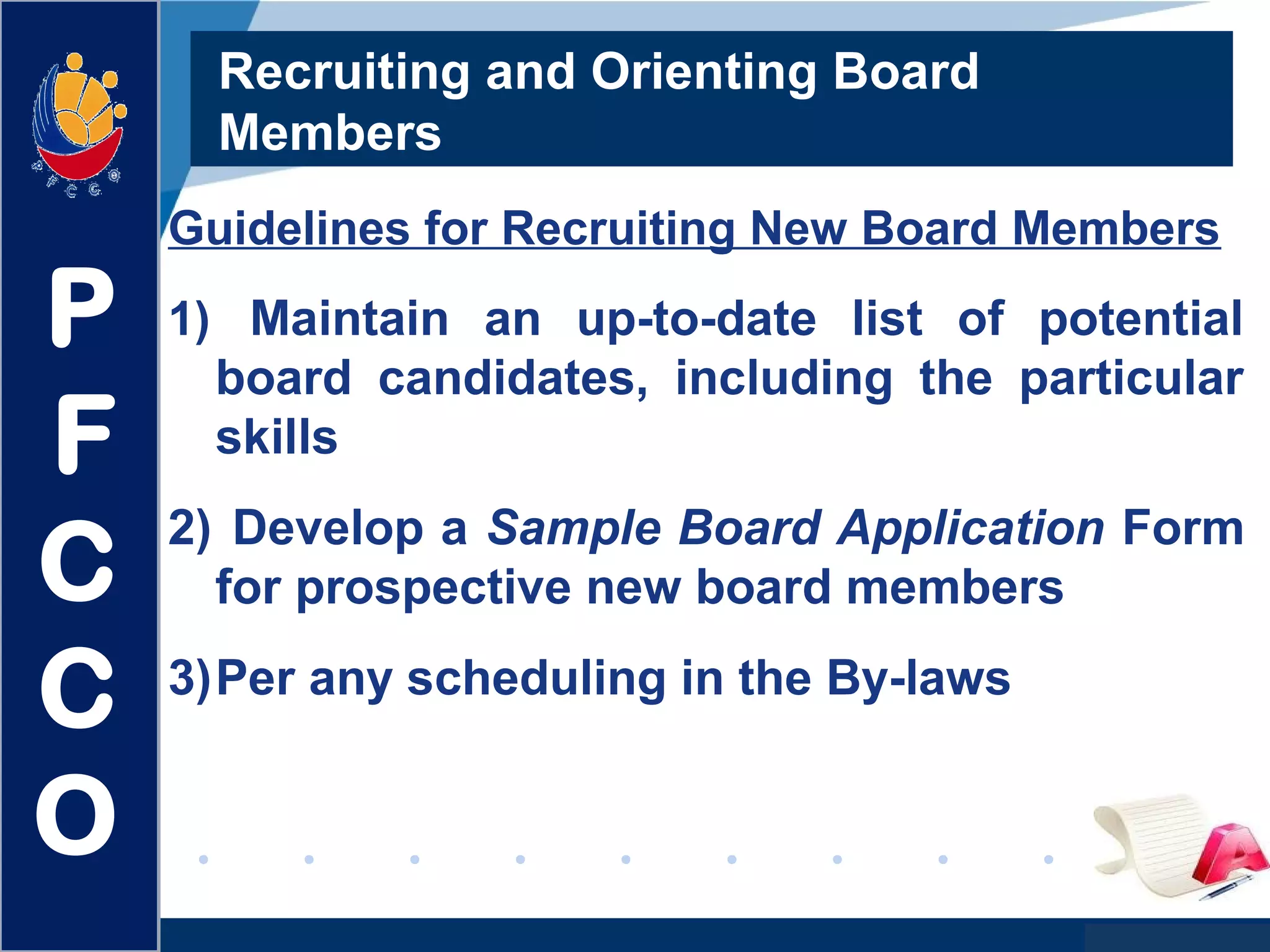 www.company.com
Recruiting and Orienting Board
Members
Guidelines for Recruiting New Board Members
1) Maintain an up-to-date list of potential
board candidates, including the particular
skills
2) Develop a Sample Board Application Form
for prospective new board members
3)Per any scheduling in the By-laws
P
F
C
C
O
 