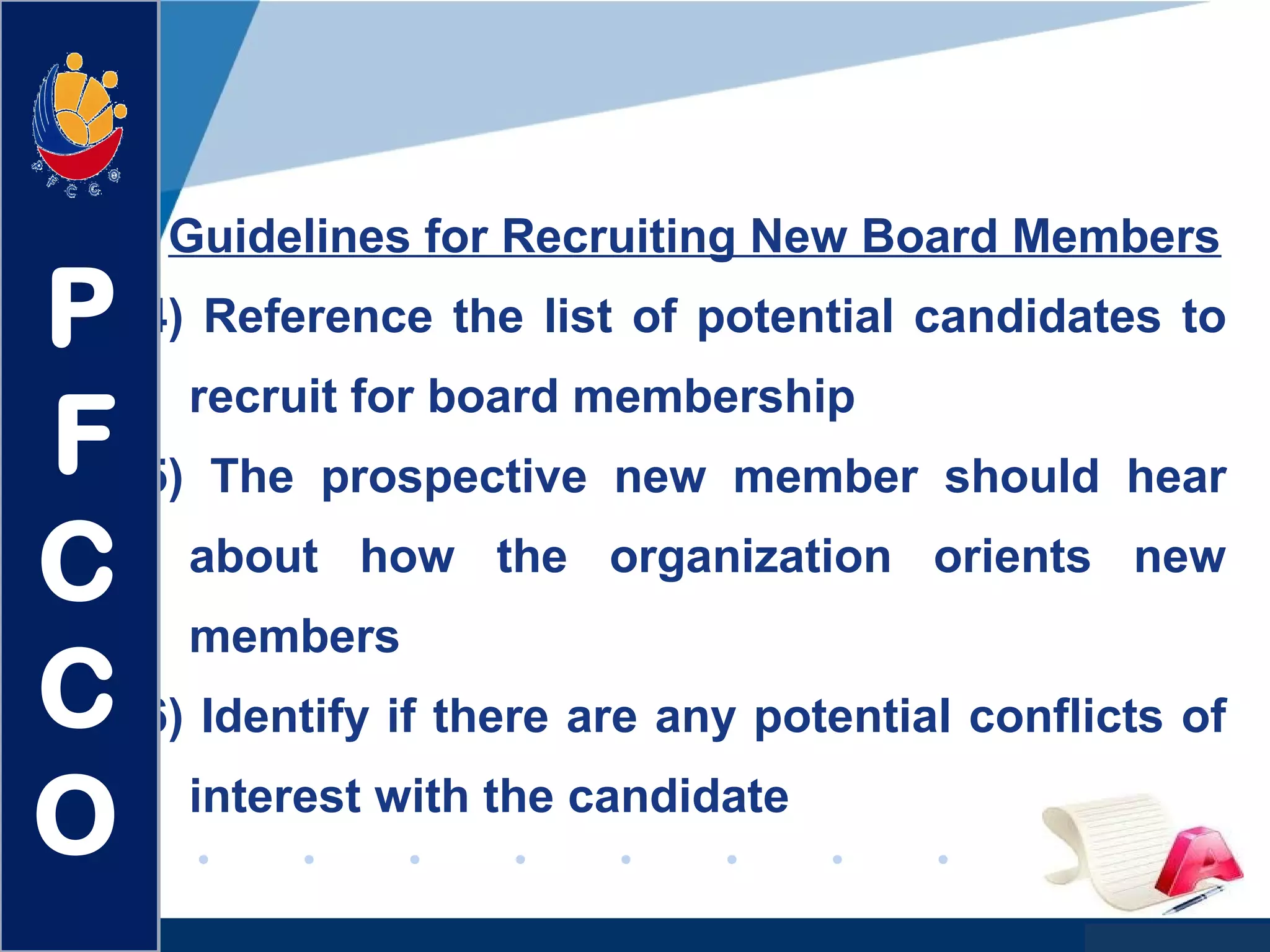 www.company.com
Guidelines for Recruiting New Board Members
4) Reference the list of potential candidates to
recruit for board membership
5) The prospective new member should hear
about how the organization orients new
members
6) Identify if there are any potential conflicts of
interest with the candidate
P
F
C
C
O
 