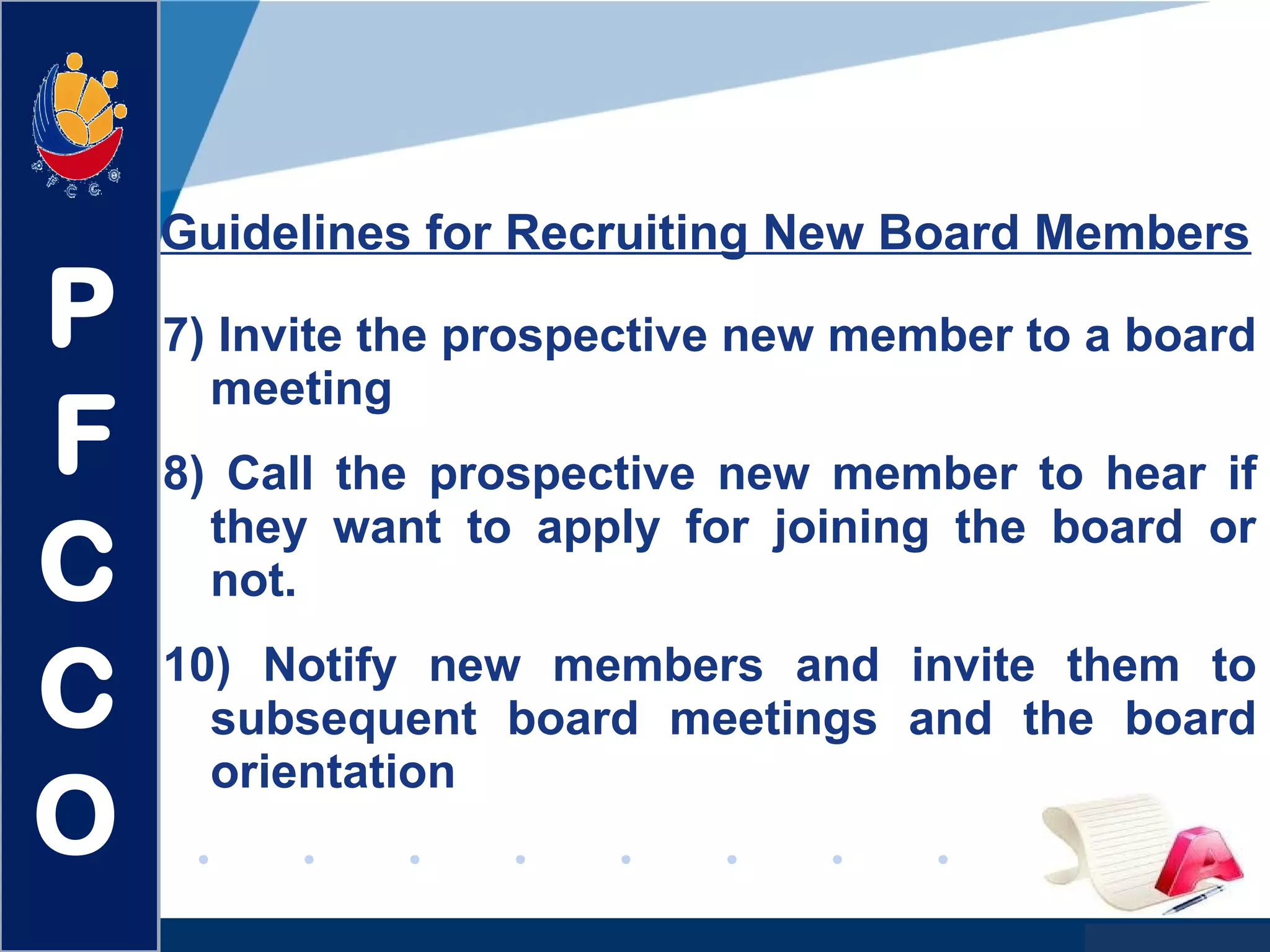 www.company.com
7) Invite the prospective new member to a board
meeting
8) Call the prospective new member to hear if
they want to apply for joining the board or
not.
10) Notify new members and invite them to
subsequent board meetings and the board
orientation
Guidelines for Recruiting New Board Members
P
F
C
C
O
 