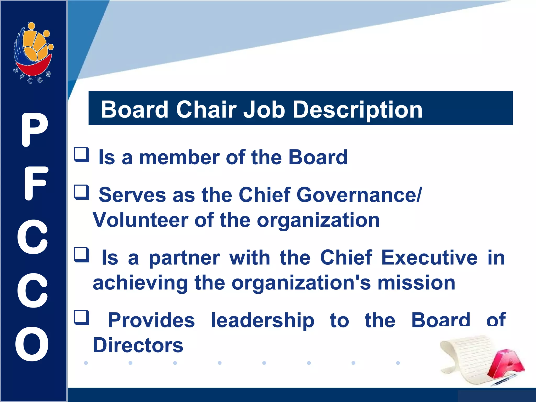 www.company.com
Board Chair Job Description
 Is a member of the Board
 Serves as the Chief Governance/
Volunteer of the organization
 Is a partner with the Chief Executive in
achieving the organization's mission
 Provides leadership to the Board of
Directors
P
F
C
C
O
 