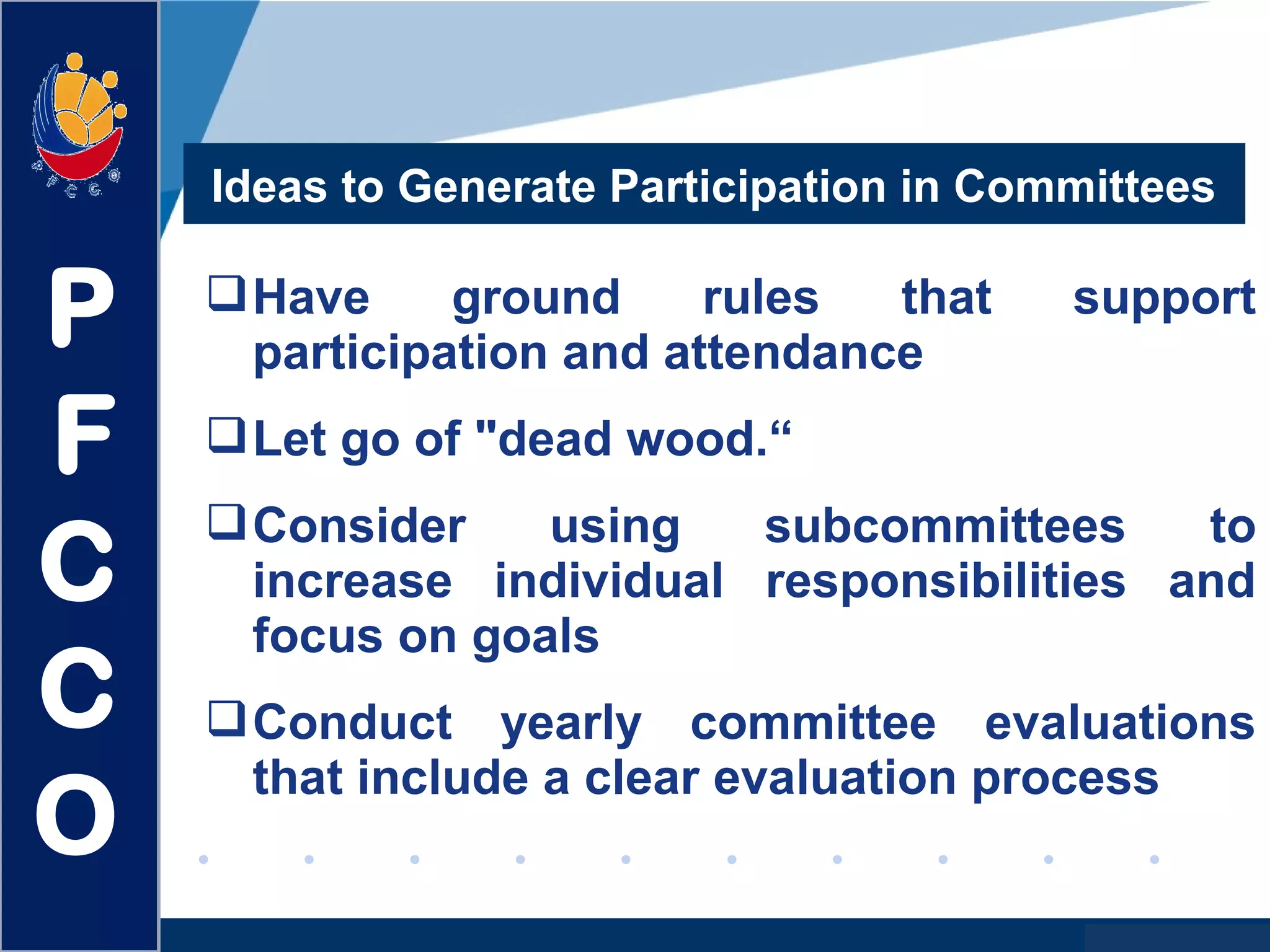 www.company.com
Have ground rules that support
participation and attendance
Let go of "dead wood.“
Consider using subcommittees to
increase individual responsibilities and
focus on goals
Conduct yearly committee evaluations
that include a clear evaluation process
Ideas to Generate Participation in Committees
P
F
C
C
O
 