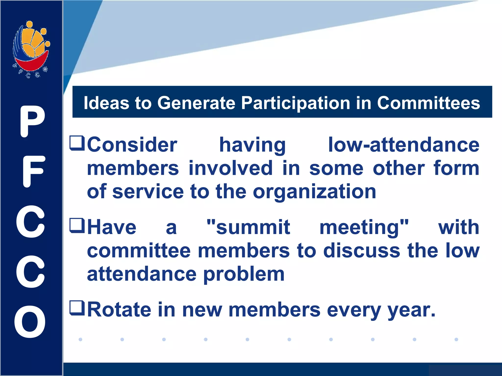www.company.com
Consider having low-attendance
members involved in some other form
of service to the organization
Have a "summit meeting" with
committee members to discuss the low
attendance problem
Rotate in new members every year.
Ideas to Generate Participation in Committees
P
F
C
C
O
 