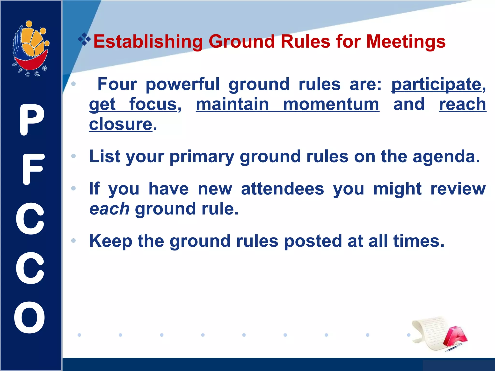 www.company.com
Establishing Ground Rules for Meetings
• Four powerful ground rules are: participate,
get focus, maintain momentum and reach
closure.
• List your primary ground rules on the agenda.
• If you have new attendees you might review
each ground rule.
• Keep the ground rules posted at all times.
P
F
C
C
O
 