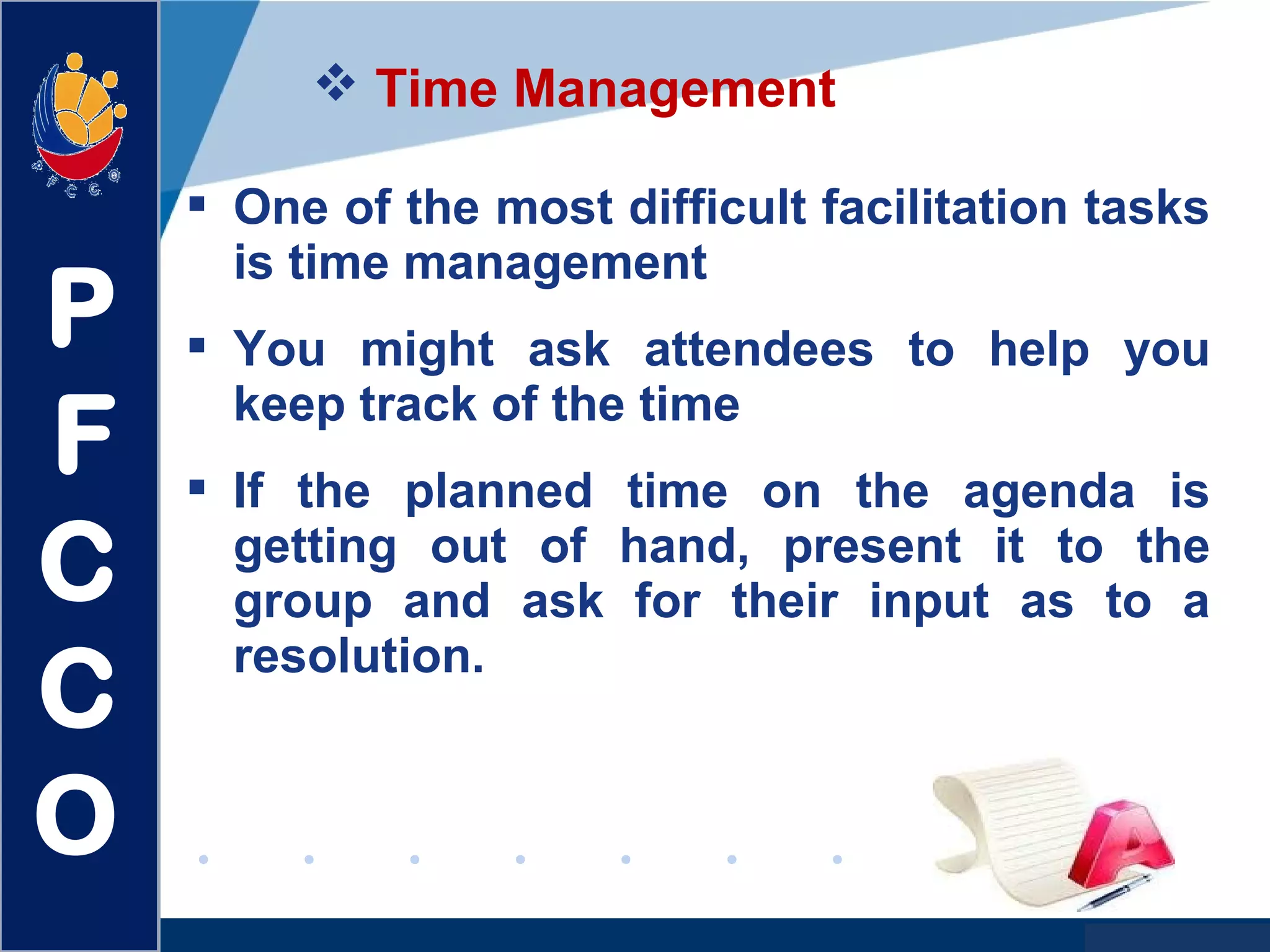 www.company.com
 Time Management
 One of the most difficult facilitation tasks
is time management
 You might ask attendees to help you
keep track of the time
 If the planned time on the agenda is
getting out of hand, present it to the
group and ask for their input as to a
resolution.
P
F
C
C
O
 
