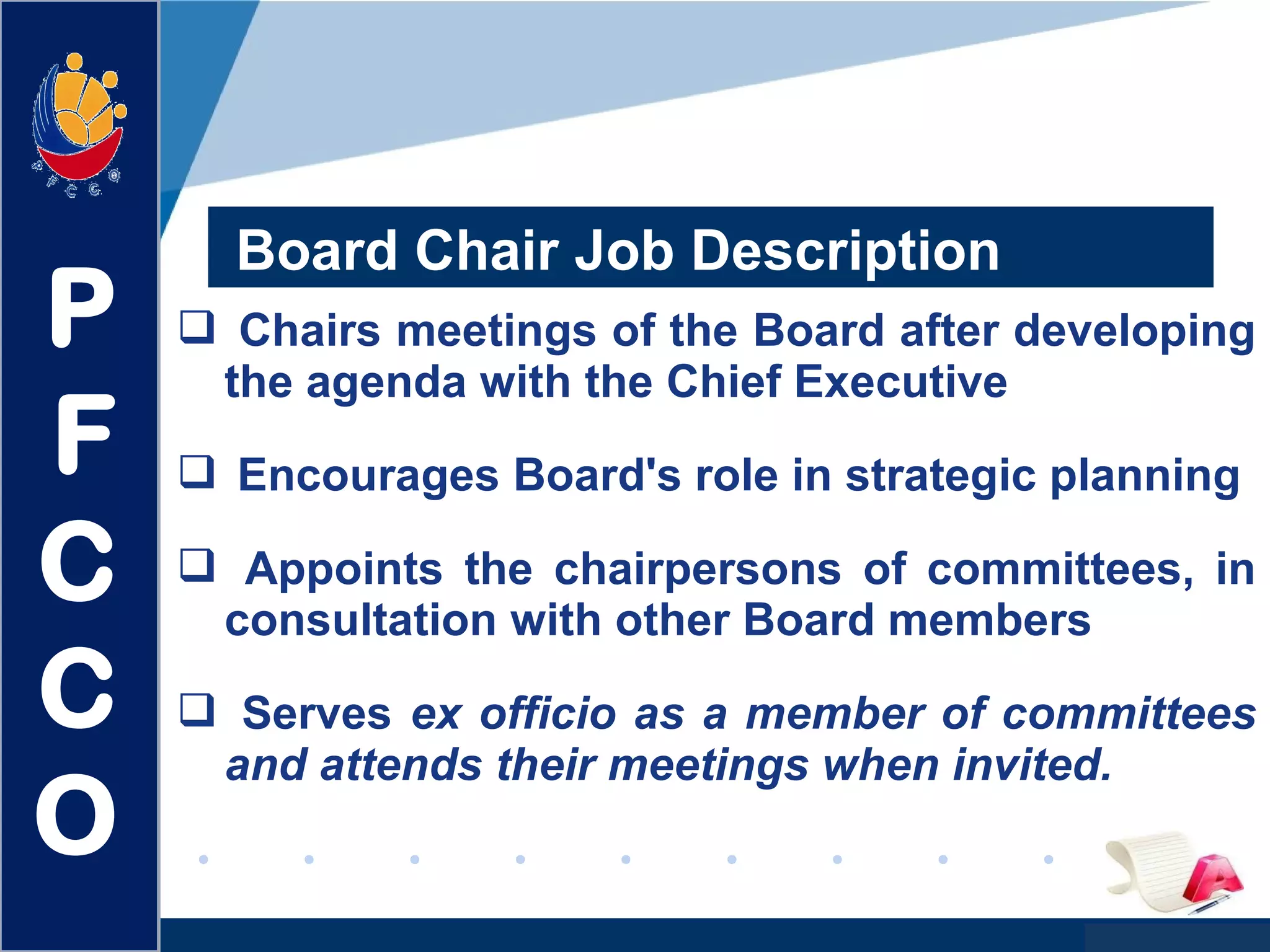 www.company.com
 Chairs meetings of the Board after developing
the agenda with the Chief Executive
 Encourages Board's role in strategic planning
 Appoints the chairpersons of committees, in
consultation with other Board members
 Serves ex officio as a member of committees
and attends their meetings when invited.
Board Chair Job Description
P
F
C
C
O
 