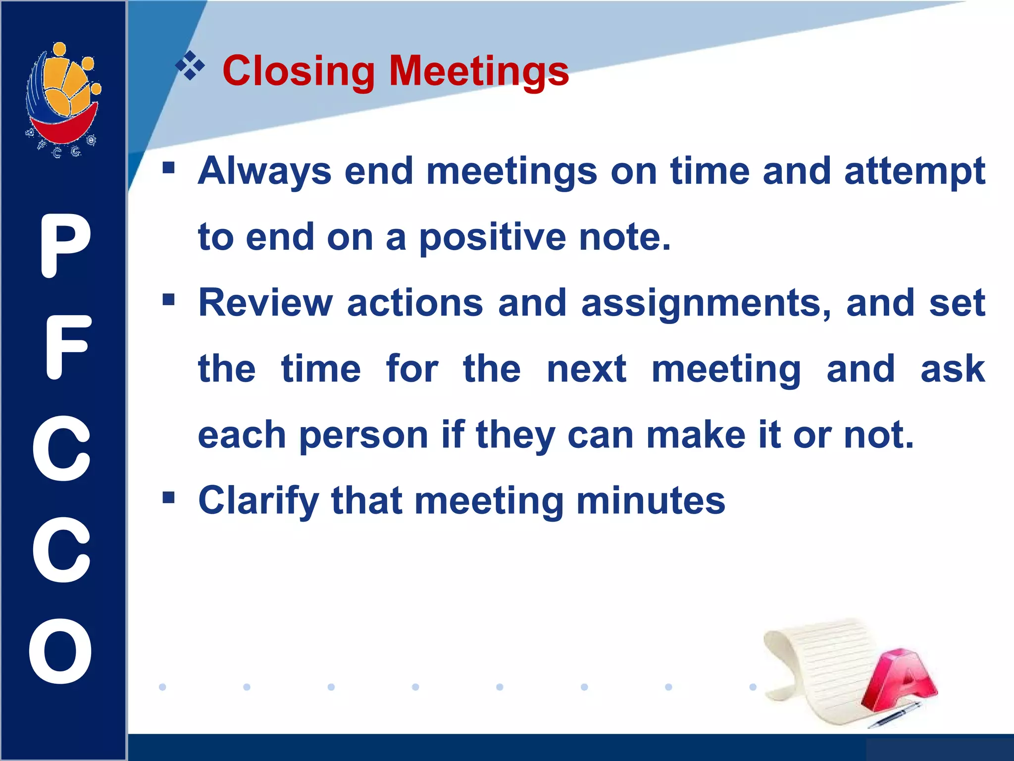 www.company.com
 Closing Meetings
 Always end meetings on time and attempt
to end on a positive note.
 Review actions and assignments, and set
the time for the next meeting and ask
each person if they can make it or not.
 Clarify that meeting minutes
P
F
C
C
O
 