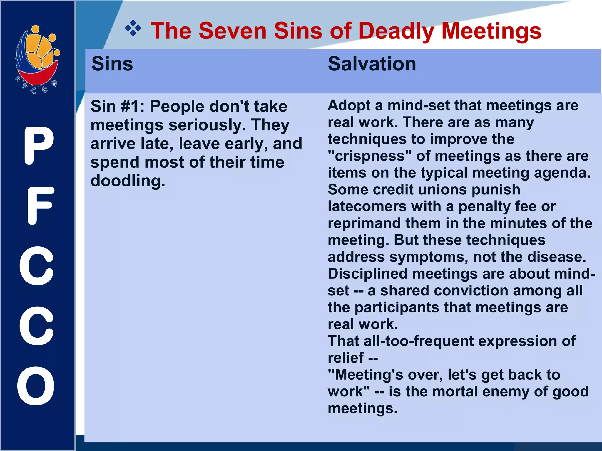 www.company.com
 The Seven Sins of Deadly Meetings
P
F
C
C
O
Sins Salvation
Sin #1: People don't take
meetings seriously. They
arrive late, leave early, and
spend most of their time
doodling.
Adopt a mind-set that meetings are
real work. There are as many
techniques to improve the
"crispness" of meetings as there are
items on the typical meeting agenda.
Some credit unions punish
latecomers with a penalty fee or
reprimand them in the minutes of the
meeting. But these techniques
address symptoms, not the disease.
Disciplined meetings are about mind-
set -- a shared conviction among all
the participants that meetings are
real work.
That all-too-frequent expression of
relief --
"Meeting's over, let's get back to
work" -- is the mortal enemy of good
meetings.
 
