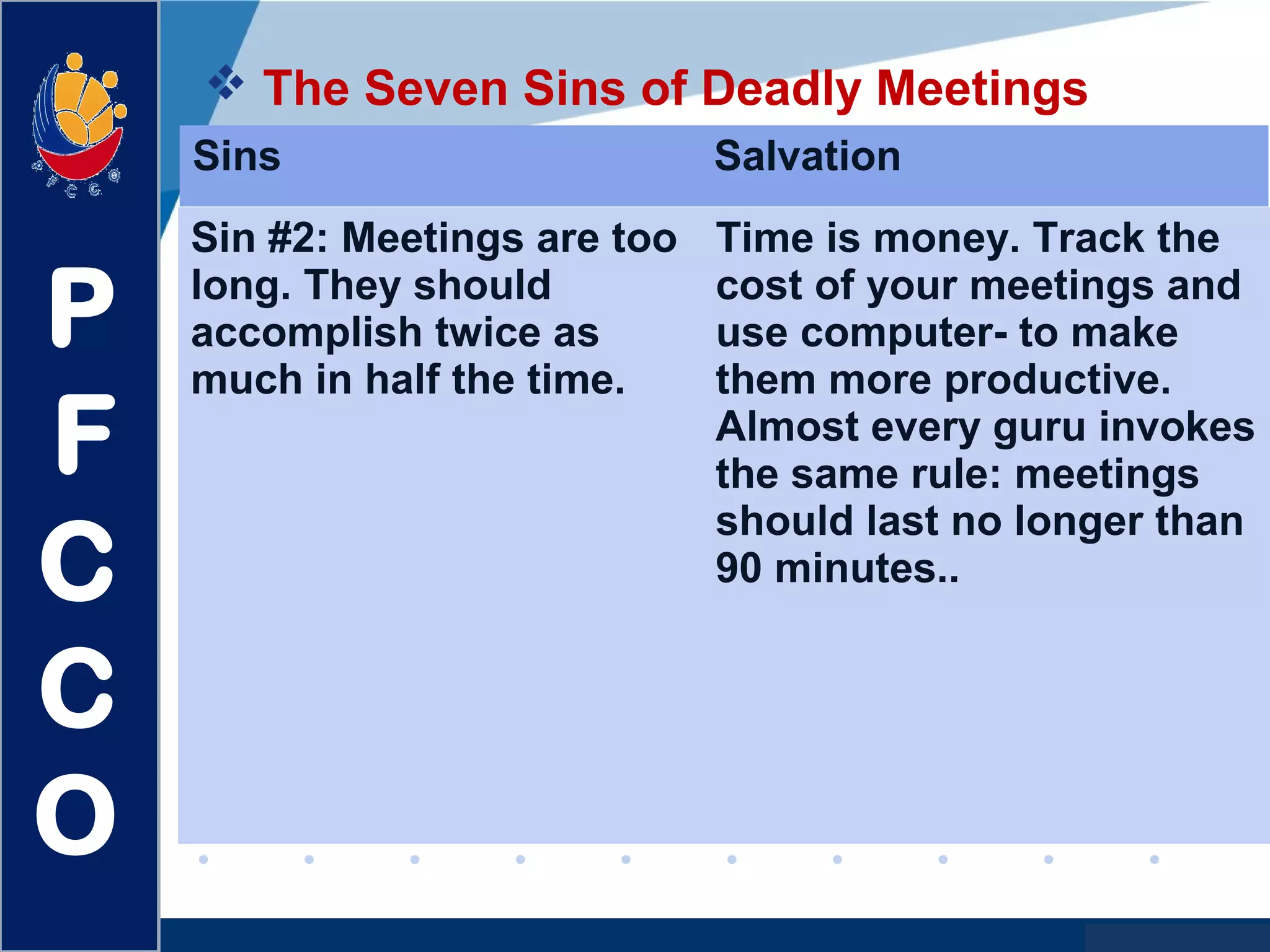 www.company.com
 The Seven Sins of Deadly Meetings
P
F
C
C
O
Sins Salvation
Sin #2: Meetings are too
long. They should
accomplish twice as
much in half the time.
Time is money. Track the
cost of your meetings and
use computer- to make
them more productive.
Almost every guru invokes
the same rule: meetings
should last no longer than
90 minutes..
 