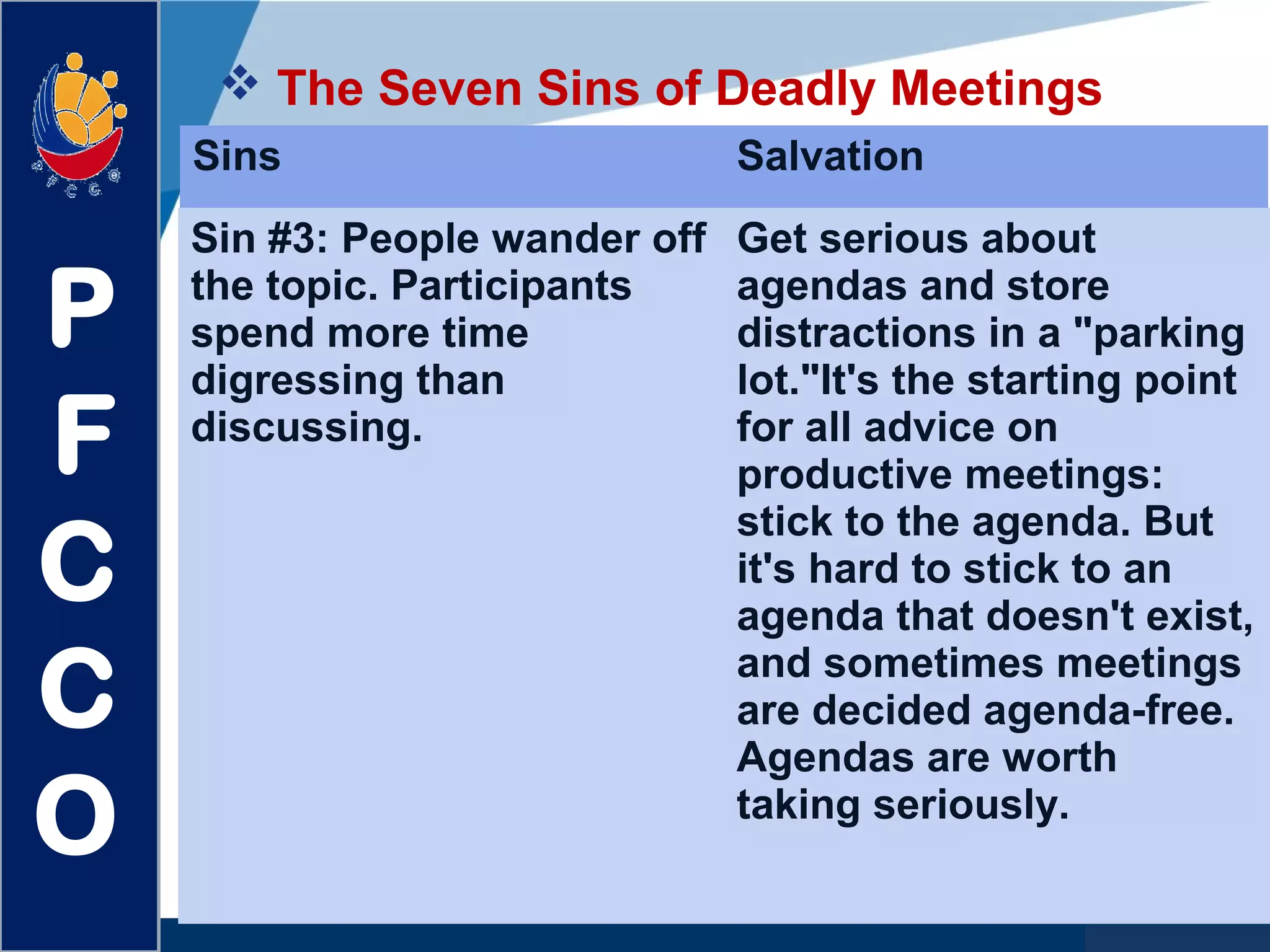 www.company.com
 The Seven Sins of Deadly Meetings
P
F
C
C
O
Sins Salvation
Sin #3: People wander off
the topic. Participants
spend more time
digressing than
discussing.
Get serious about
agendas and store
distractions in a "parking
lot."It's the starting point
for all advice on
productive meetings:
stick to the agenda. But
it's hard to stick to an
agenda that doesn't exist,
and sometimes meetings
are decided agenda-free.
Agendas are worth
taking seriously.
 