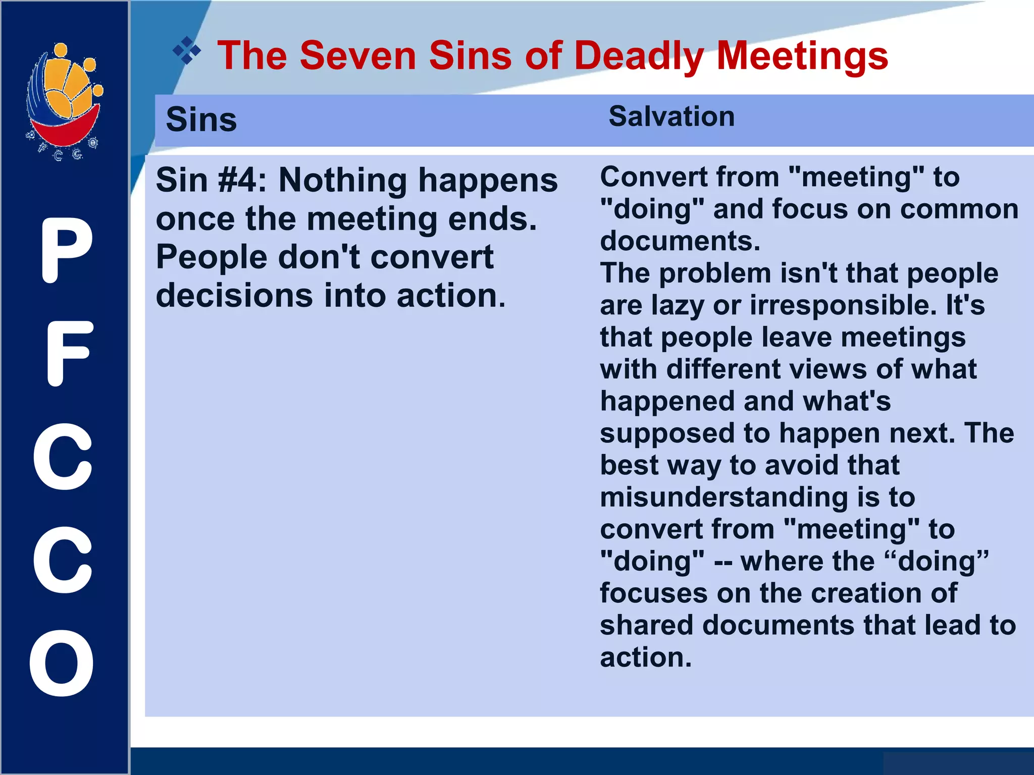 www.company.com
 The Seven Sins of Deadly Meetings
P
F
C
C
O
Sins Salvation
Sin #4: Nothing happens
once the meeting ends.
People don't convert
decisions into action.
Convert from "meeting" to
"doing" and focus on common
documents.
The problem isn't that people
are lazy or irresponsible. It's
that people leave meetings
with different views of what
happened and what's
supposed to happen next. The
best way to avoid that
misunderstanding is to
convert from "meeting" to
"doing" -- where the “doing”
focuses on the creation of
shared documents that lead to
action.
 