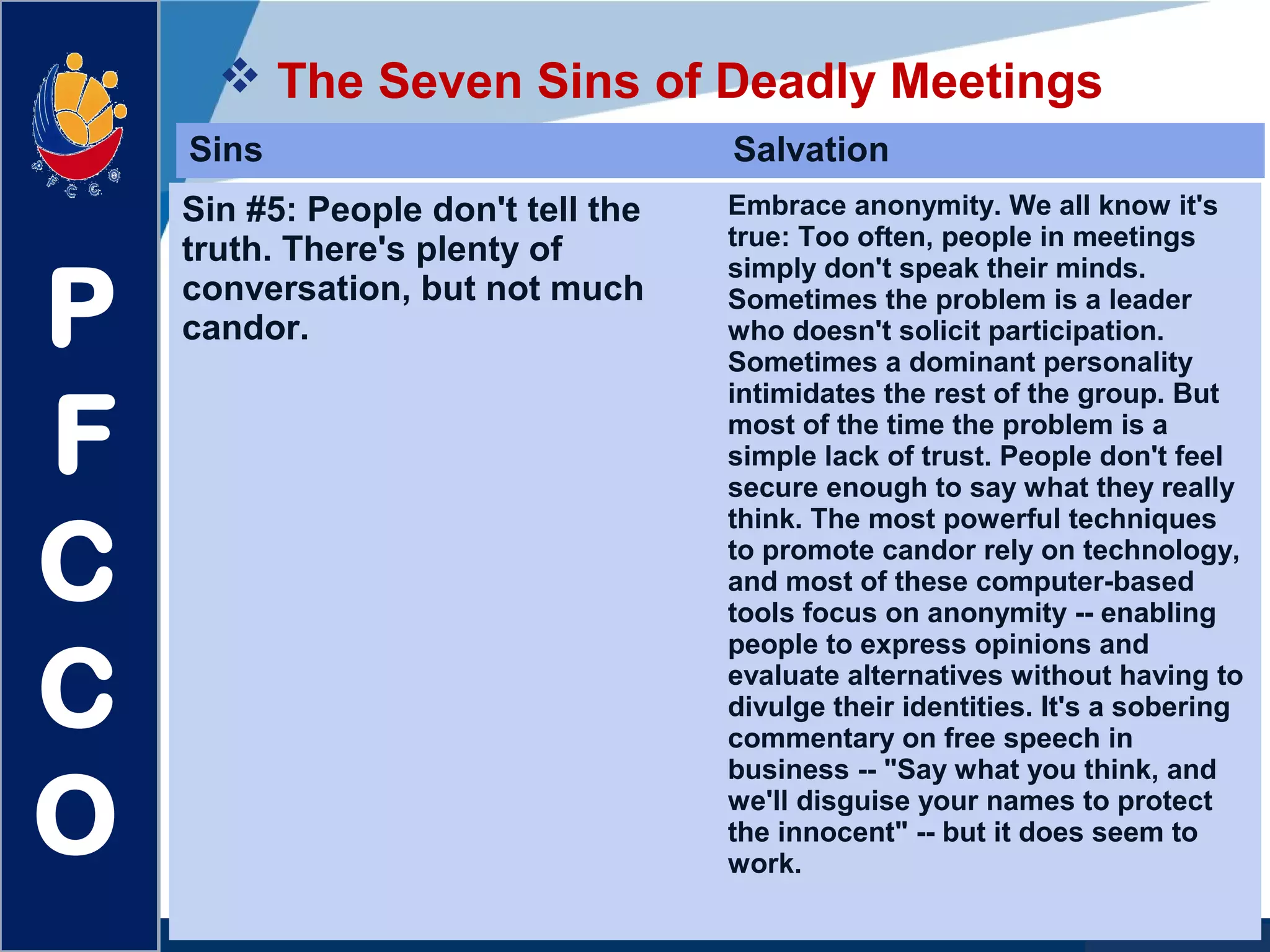 www.company.com
 The Seven Sins of Deadly Meetings
P
F
C
C
O
Sins Salvation
Sin #5: People don't tell the
truth. There's plenty of
conversation, but not much
candor.
Embrace anonymity. We all know it's
true: Too often, people in meetings
simply don't speak their minds.
Sometimes the problem is a leader
who doesn't solicit participation.
Sometimes a dominant personality
intimidates the rest of the group. But
most of the time the problem is a
simple lack of trust. People don't feel
secure enough to say what they really
think. The most powerful techniques
to promote candor rely on technology,
and most of these computer-based
tools focus on anonymity -- enabling
people to express opinions and
evaluate alternatives without having to
divulge their identities. It's a sobering
commentary on free speech in
business -- "Say what you think, and
we'll disguise your names to protect
the innocent" -- but it does seem to
work.
 