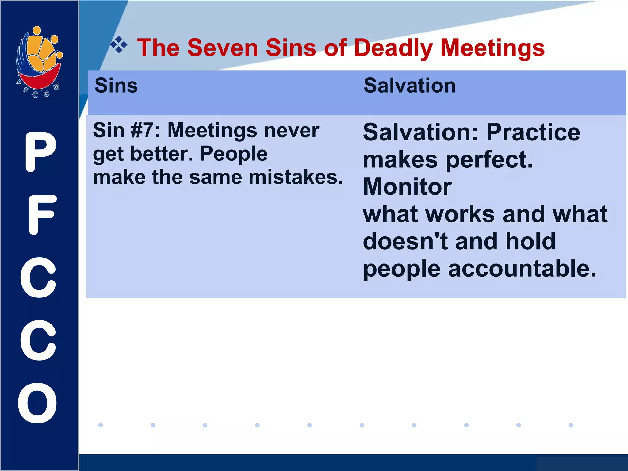 www.company.com
 The Seven Sins of Deadly Meetings
P
F
C
C
O
Sins Salvation
Sin #7: Meetings never
get better. People
make the same mistakes.
Salvation: Practice
makes perfect.
Monitor
what works and what
doesn't and hold
people accountable.
 