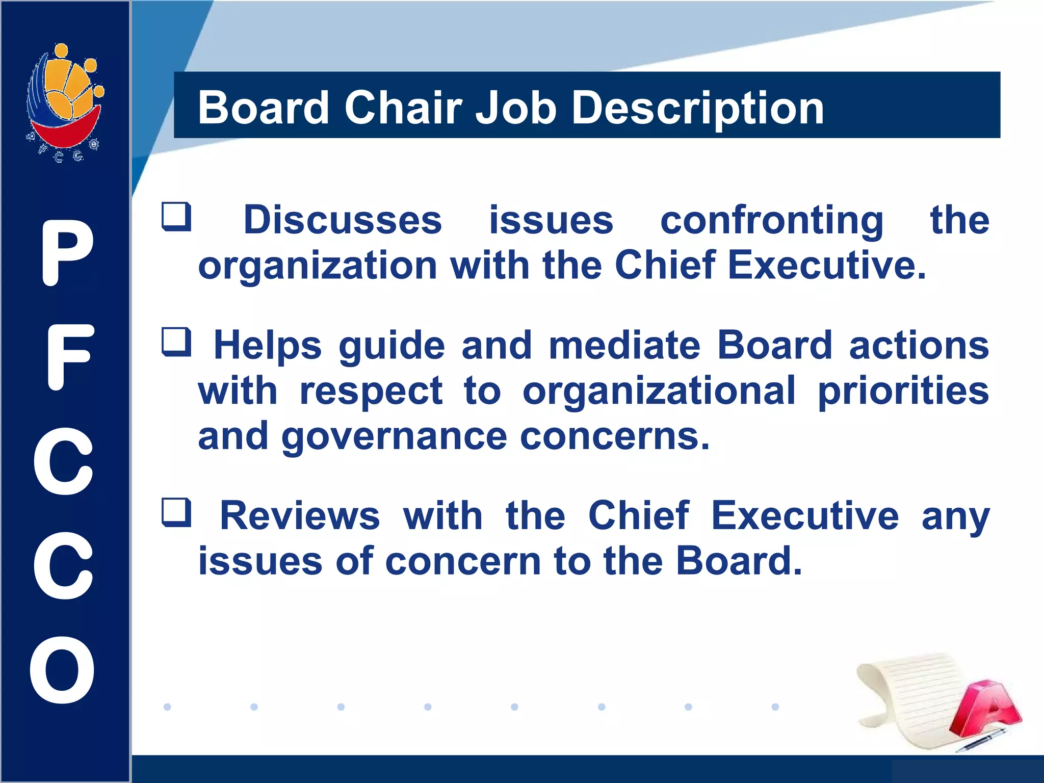 www.company.com
 Discusses issues confronting the
organization with the Chief Executive.
 Helps guide and mediate Board actions
with respect to organizational priorities
and governance concerns.
 Reviews with the Chief Executive any
issues of concern to the Board.
Board Chair Job Description
P
F
C
C
O
 