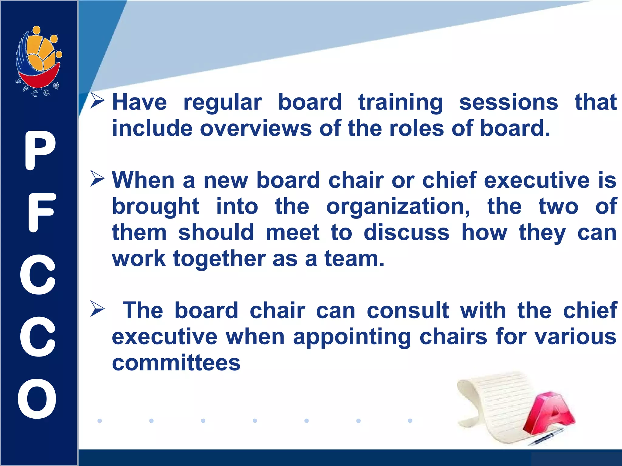 www.company.com
 Have regular board training sessions that
include overviews of the roles of board.
 When a new board chair or chief executive is
brought into the organization, the two of
them should meet to discuss how they can
work together as a team.
 The board chair can consult with the chief
executive when appointing chairs for various
committees
P
F
C
C
O
 