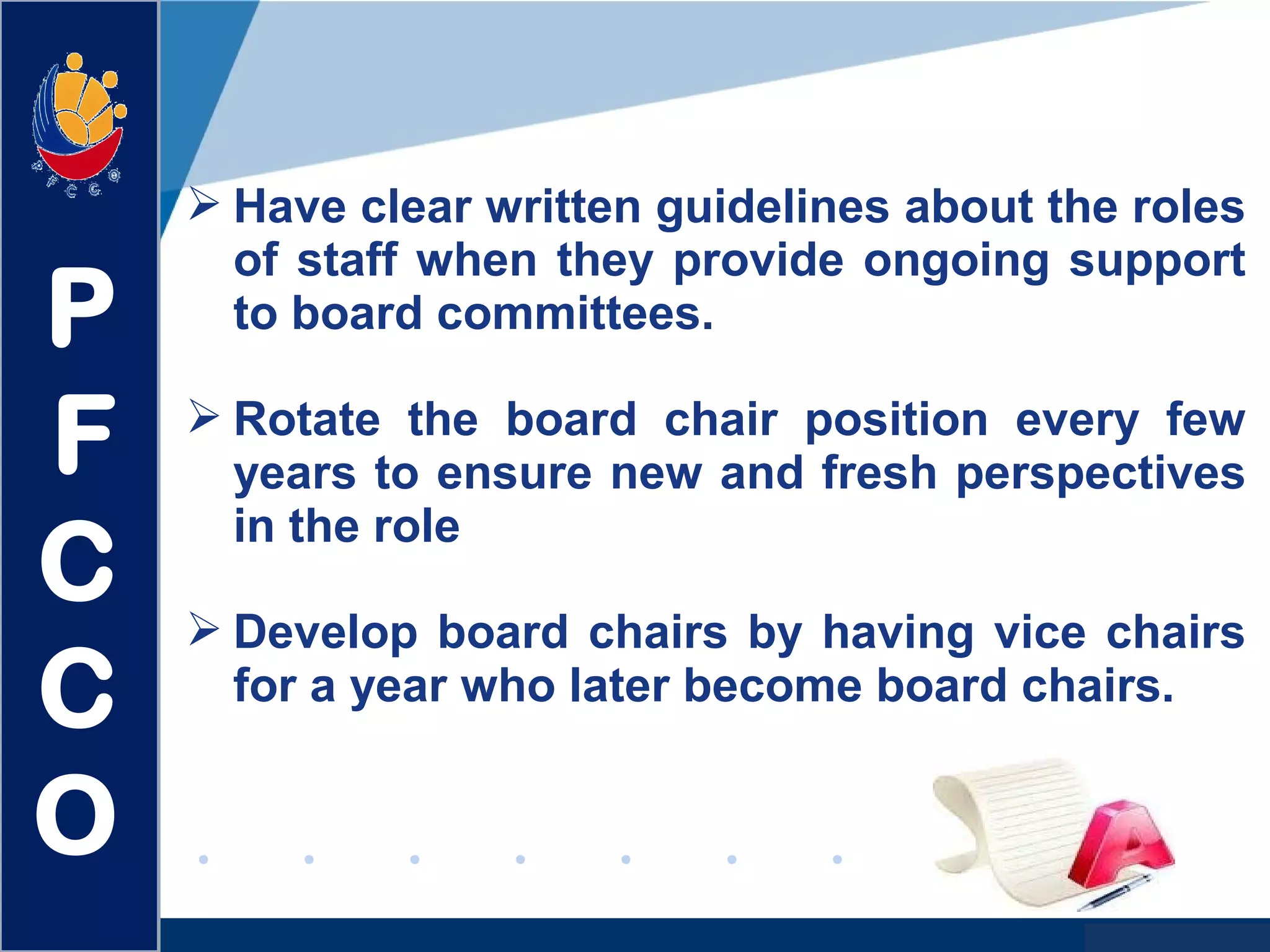 www.company.com
 Have clear written guidelines about the roles
of staff when they provide ongoing support
to board committees.
 Rotate the board chair position every few
years to ensure new and fresh perspectives
in the role
 Develop board chairs by having vice chairs
for a year who later become board chairs.
P
F
C
C
O
 