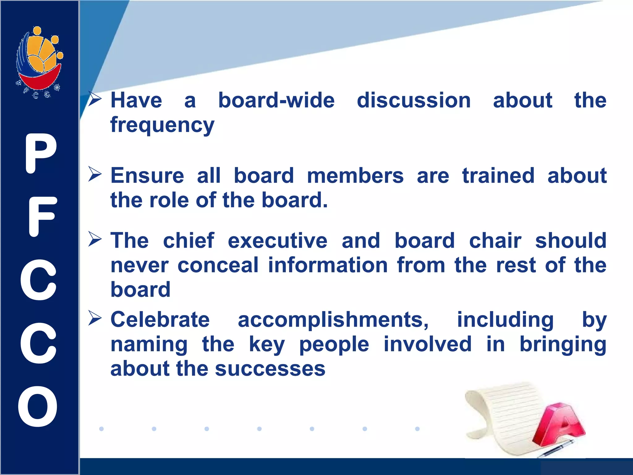 www.company.com
 Have a board-wide discussion about the
frequency
 Ensure all board members are trained about
the role of the board.
 The chief executive and board chair should
never conceal information from the rest of the
board
 Celebrate accomplishments, including by
naming the key people involved in bringing
about the successes
P
F
C
C
O
 