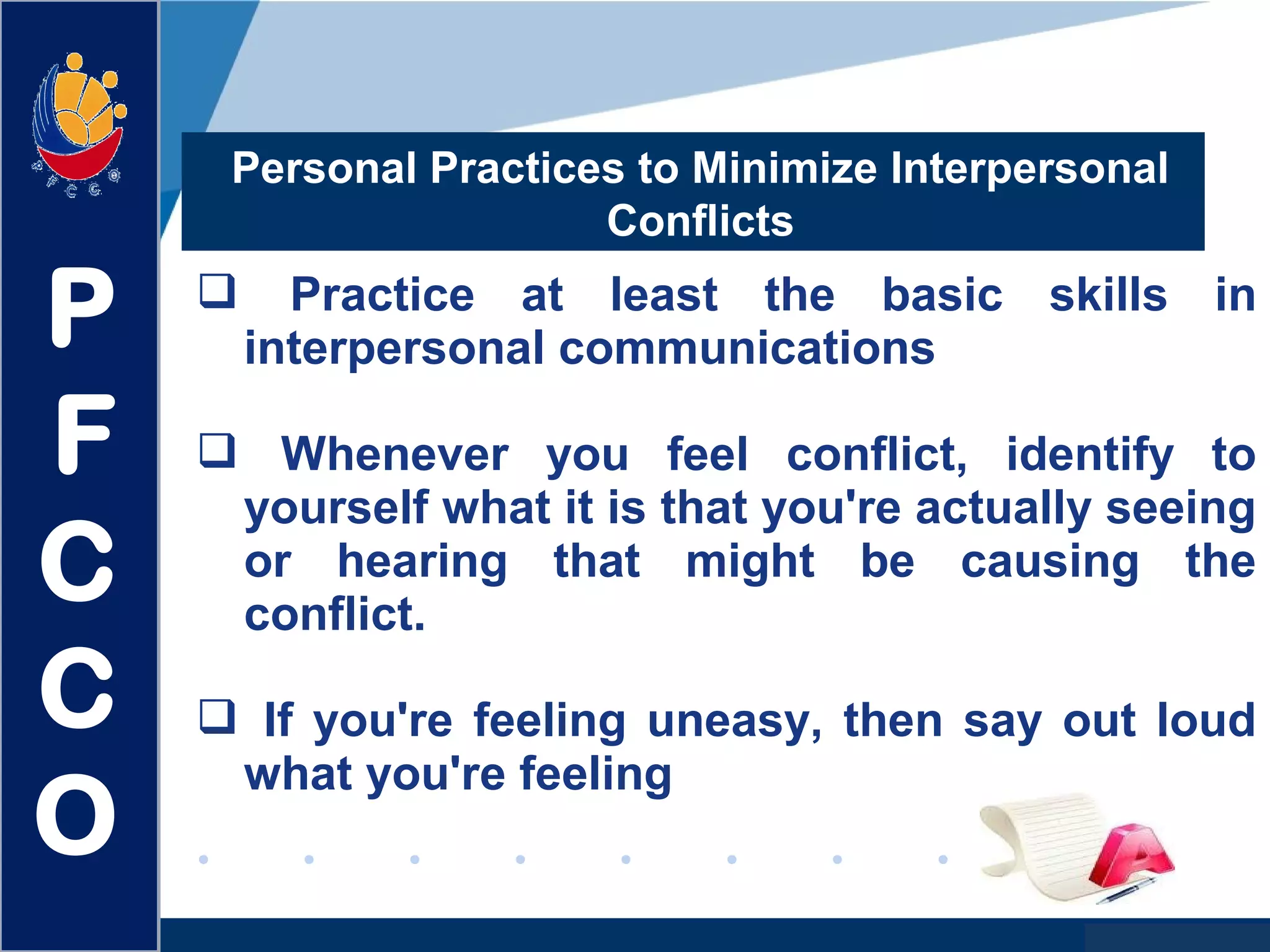 www.company.com
Personal Practices to Minimize Interpersonal
Conflicts
 Practice at least the basic skills in
interpersonal communications
 Whenever you feel conflict, identify to
yourself what it is that you're actually seeing
or hearing that might be causing the
conflict.
 If you're feeling uneasy, then say out loud
what you're feeling
P
F
C
C
O
 