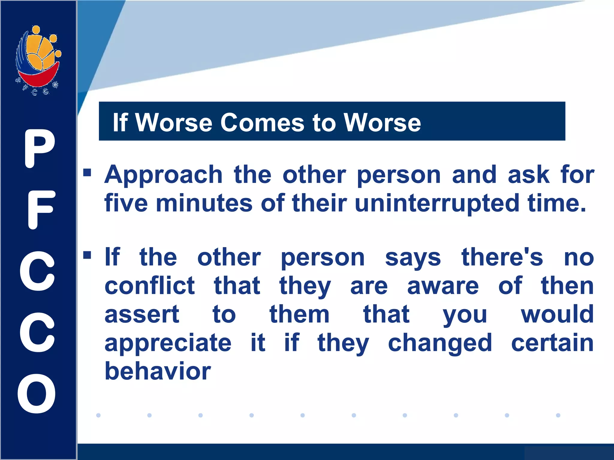 www.company.com
If Worse Comes to Worse
 Approach the other person and ask for
five minutes of their uninterrupted time.
 If the other person says there's no
conflict that they are aware of then
assert to them that you would
appreciate it if they changed certain
behavior
P
F
C
C
O
 