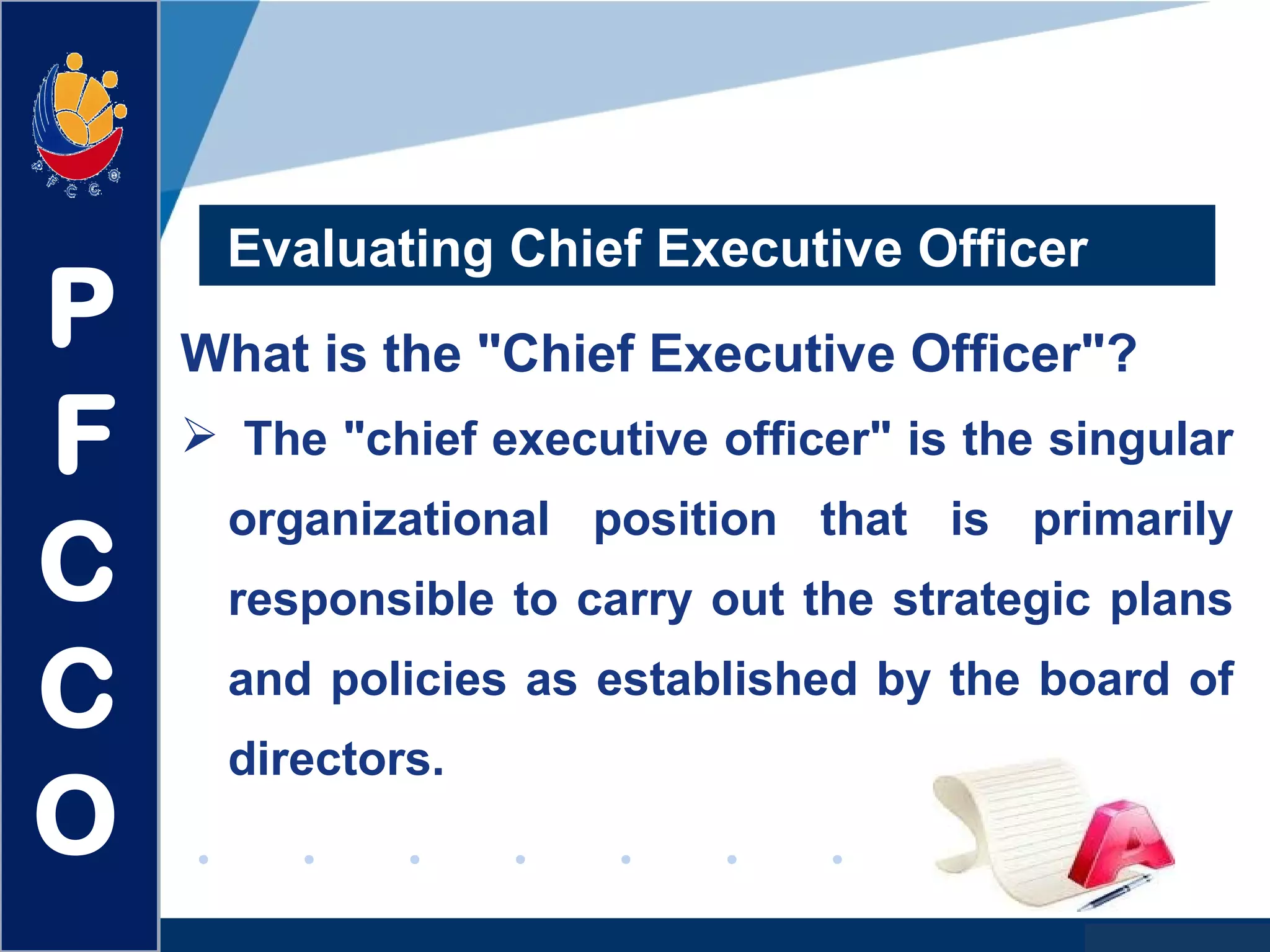 www.company.com
Evaluating Chief Executive Officer
What is the "Chief Executive Officer"?
 The "chief executive officer" is the singular
organizational position that is primarily
responsible to carry out the strategic plans
and policies as established by the board of
directors.
P
F
C
C
O
 