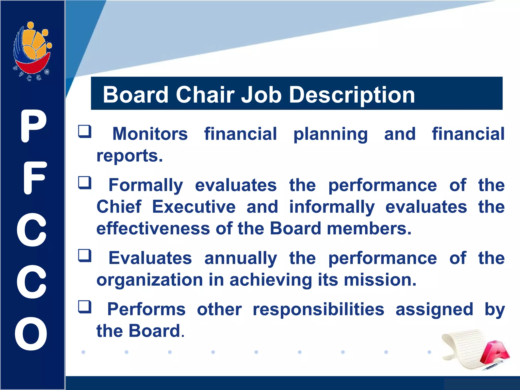 www.company.com
 Monitors financial planning and financial
reports.
 Formally evaluates the performance of the
Chief Executive and informally evaluates the
effectiveness of the Board members.
 Evaluates annually the performance of the
organization in achieving its mission.
 Performs other responsibilities assigned by
the Board.
Board Chair Job Description
P
F
C
C
O
 