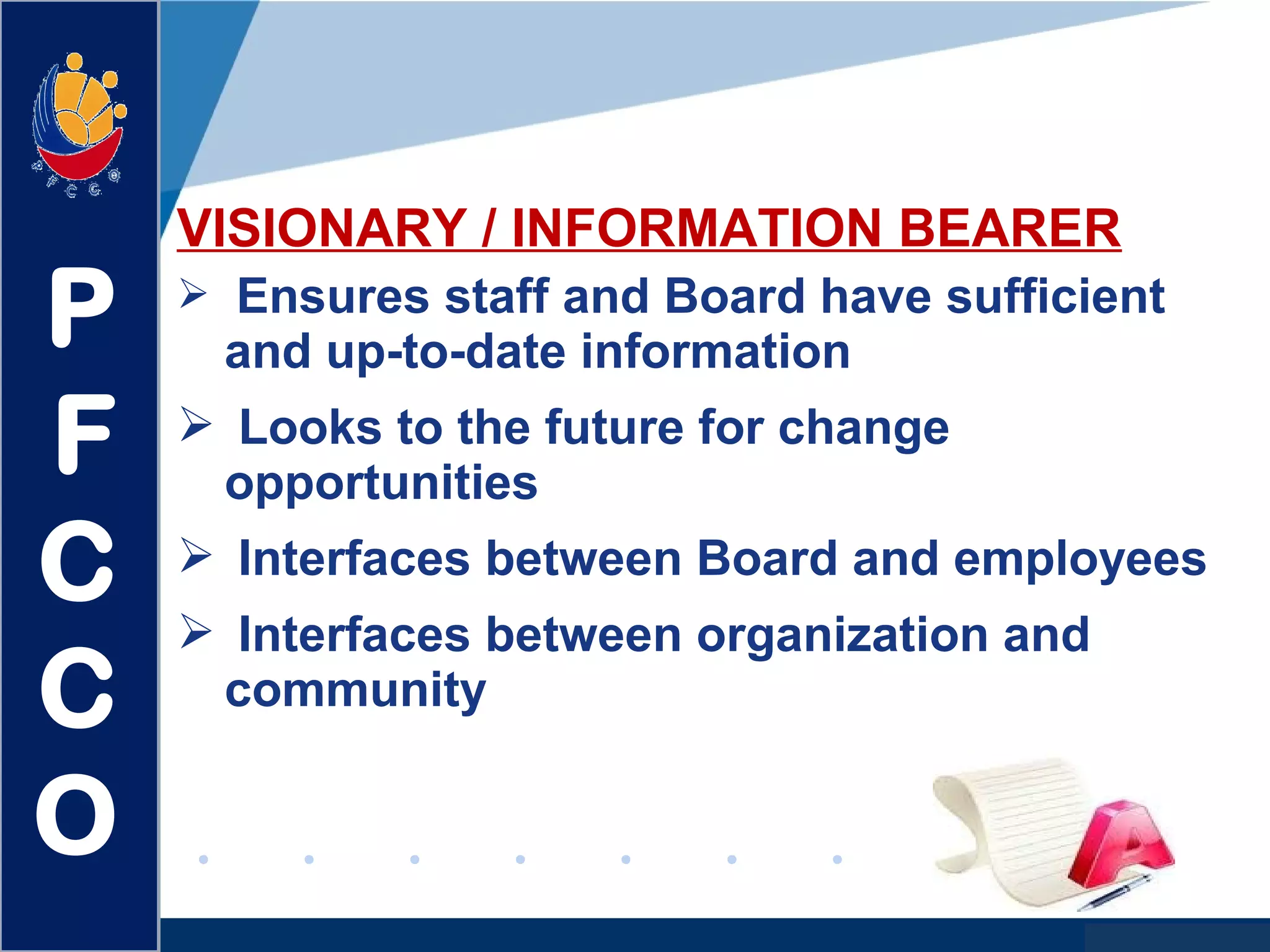 www.company.com
VISIONARY / INFORMATION BEARER
 Ensures staff and Board have sufficient
and up-to-date information
 Looks to the future for change
opportunities
 Interfaces between Board and employees
 Interfaces between organization and
community
P
F
C
C
O
 