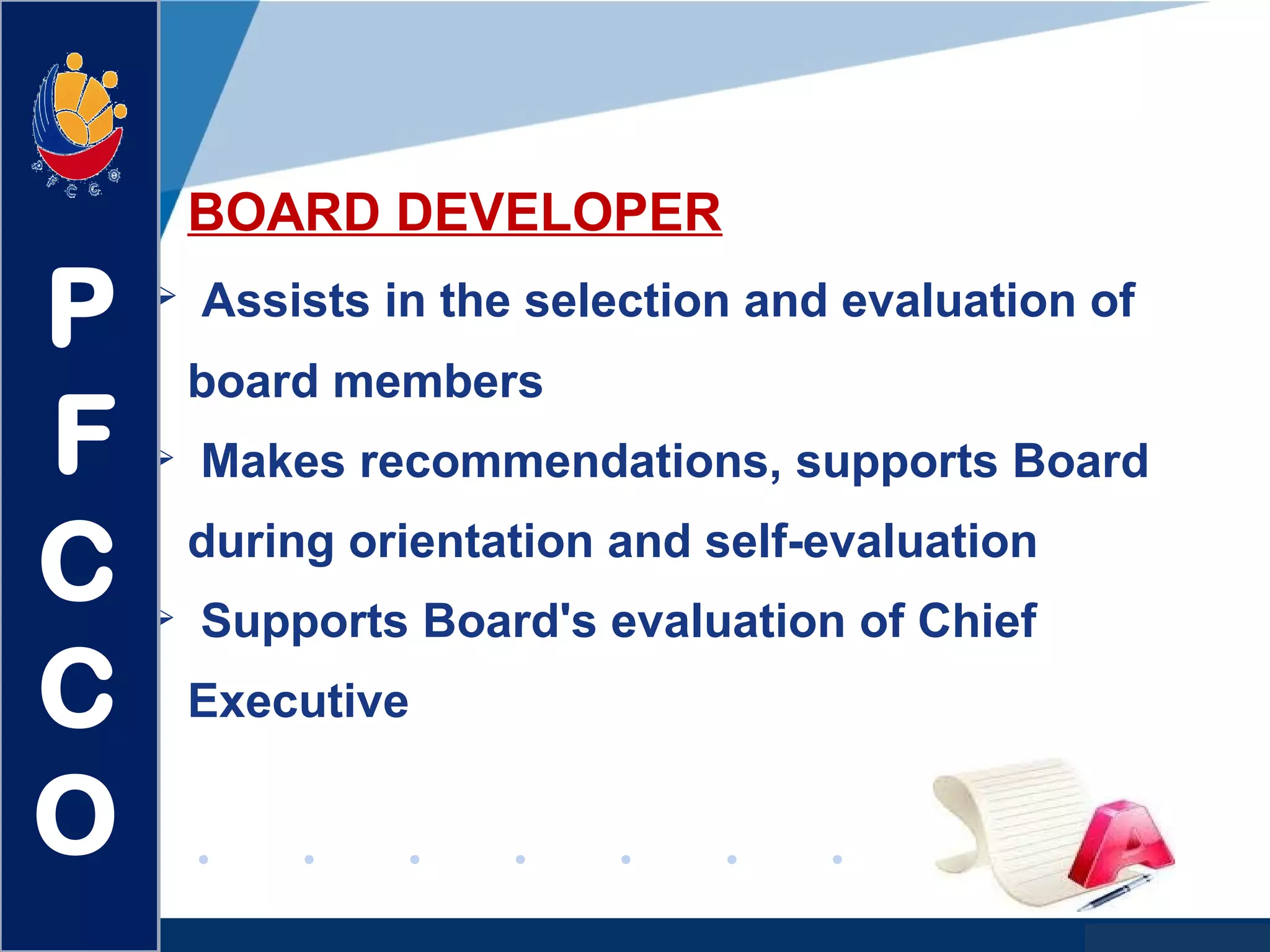 www.company.com
BOARD DEVELOPER
 Assists in the selection and evaluation of
board members
 Makes recommendations, supports Board
during orientation and self-evaluation
 Supports Board's evaluation of Chief
Executive
P
F
C
C
O
 