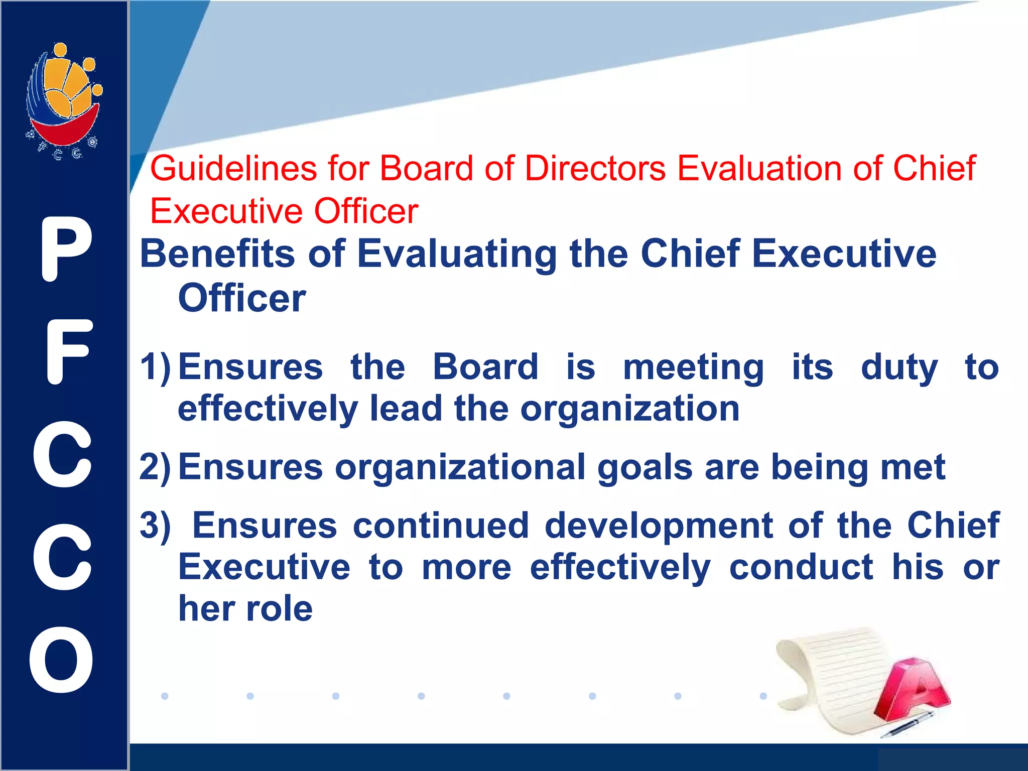 www.company.com
Guidelines for Board of Directors Evaluation of Chief
Executive Officer
Benefits of Evaluating the Chief Executive
Officer
1)Ensures the Board is meeting its duty to
effectively lead the organization
2)Ensures organizational goals are being met
3) Ensures continued development of the Chief
Executive to more effectively conduct his or
her role
P
F
C
C
O
 