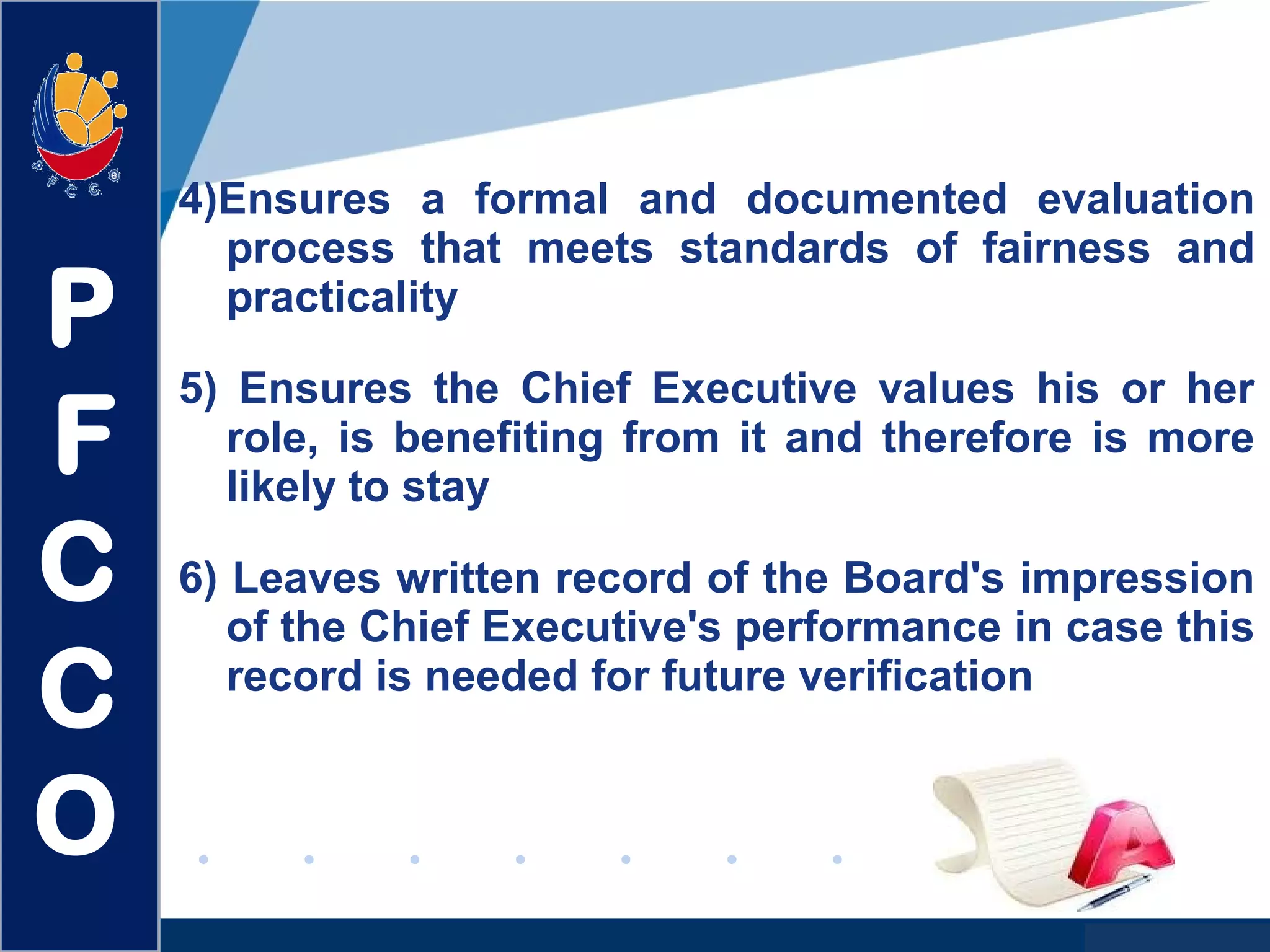 www.company.com
4)Ensures a formal and documented evaluation
process that meets standards of fairness and
practicality
5) Ensures the Chief Executive values his or her
role, is benefiting from it and therefore is more
likely to stay
6) Leaves written record of the Board's impression
of the Chief Executive's performance in case this
record is needed for future verification
P
F
C
C
O
 