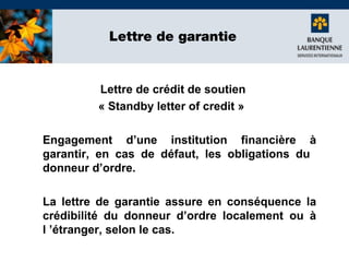 Lettre de garantie

Lettre de crédit de soutien
« Standby letter of credit »
Engagement d’une institution financière à
garantir, en cas de défaut, les obligations du
donneur d’ordre.
La lettre de garantie assure en conséquence la
crédibilité du donneur d’ordre localement ou à
l ’étranger, selon le cas.

 