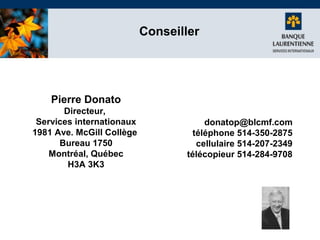 Conseiller

Pierre Donato
Directeur,
Services internationaux
1981 Ave. McGill Collège
Bureau 1750
Montréal, Québec
H3A 3K3

donatop@blcmf.com
téléphone 514-350-2875
cellulaire 514-207-2349
télécopieur 514-284-9708

 