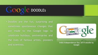 DOODLEs 
• Doodles are the fun, surprising and 
sometimes spontaneous changes that 
are made to the Google logo to 
celebrate holidays, anniversaries and 
the lives of famous artists, pioneers 
and scientists. 
India Independence Day 2014 doodle by 
Google 
 