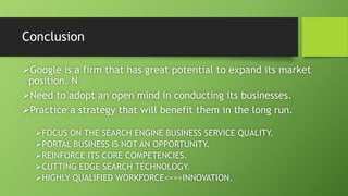 Conclusion 
Google is a firm that has great potential to expand its market 
position. N 
Need to adopt an open mind in conducting its businesses. 
Practice a strategy that will benefit them in the long run. 
FOCUS ON THE SEARCH ENGINE BUSINESS SERVICE QUALITY. 
PORTAL BUSINESS IS NOT AN OPPORTUNITY. 
REINFORCE ITS CORE COMPETENCIES. 
CUTTING EDGE SEARCH TECHNOLOGY. 
HIGHLY QUALIFIED WORKFORCE<==>INNOVATION. 
 