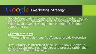 ‘s Marketing Strategy 
• Google’s secondary strategy is to focus on other related 
segments with innovative product development like- 
Social Media, Gmail, Google books, mobiles & cloud 
computing etc. 
• Growth strategy: 
Mergers & Acquisitions( YouTube, android, Motorola) 
This strategy is preferred because it allows Google to 
quickly adopt new technologies and process rather than 
to develop them internally. 
 