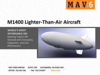 M1400 Lighter-Than-Air Aircraft
WORLD’S MOST
AFFORDABLE ISR:
Meeting Today’s ISR
Demand with Innovation,
Integration, and Cost
Effectiveness




4501 FORD AVENUE      SUITE 1320   ALEXANDRIA, VA 22302-1463
OFFICE 703.340.1304      FAX 703.379.0677     MAV6.COM
 