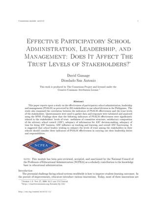 Connexions module: m14112                                                                                          1




        Effective Participatory School

       Administration, Leadership, and

     Management: Does It Affect The
                                                                                                             ∗
         Trust Levels of Stakeholders?


                                               David Gamage
                                            Diosdado San Antonio
                       This work is produced by The Connexions Project and licensed under the
                                        Creative Commons Attribution License †



                                                      Abstract
          This paper reports upon a study on the eectiveness of participatory school administration, leadership
      and management (PSALM) as perceived by 282 stakeholders in one school division in the Philippines. The
      study also examined the correlation between the indicators of PSALM eectiveness and the trust levels
      of the stakeholders. Questionnaires were used to gather data and responses were tabulated and analyzed
      using the SPSS. Findings show that the following indicators of PSALM eectiveness were signicantly
      related to the stakeholders' levels of trust: usefulness of committee structure, satisfactory composition
      of the advisory school council (ASC), adequacy of information for ASC decision-making, adequacy of
      time for doing ASC business, ASC inuence on teaching and learning, and overall ASC functioning. It
      is suggested that school leaders wishing to enhance the levels of trust among the stakeholders in their
      schools should consider these indicators of PSALM eectiveness in carrying out their leadership duties
      and responsibilities.




     note: This module has been peer-reviewed, accepted, and sanctioned by the National Council of
     the Professors of Educational Administration (NCPEA) as a scholarly contribution to the knowledge
     base in educational administration.


Introduction
   The perennial challenge facing school systems worldwide is how to improve student-learning outcomes. In
the pursuit of improvements, educators introduce various innovations. Today, most of these innovations are

  ∗ Version   1.2: Nov 27, 2006 10:11 am US/Central
  † http://creativecommons.org/licenses/by/2.0/




http://cnx.org/content/m14112/1.2/
 