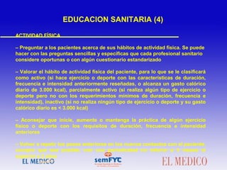 ACTIVIDAD FÍSICA
– Preguntar a los pacientes acerca de sus hábitos de actividad física. Se puede
hacer con las preguntas sencillas y específicas que cada profesional sanitario
considere oportunas o con algún cuestionario estandarizado
– Valorar el hábito de actividad física del paciente, para lo que se le clasificará
como activo (si hace ejercicio o deporte con las características de duración,
frecuencia e intensidad anteriormente reseñadas, o alcanza un gasto calórico
diario de 3.000 kcal), parcialmente activo (si realiza algún tipo de ejercicio o
deporte pero no con los requerimientos mínimos de duración, frecuencia e
intensidad), inactivo (si no realiza ningún tipo de ejercicio o deporte y su gasto
calórico diario es < 3.000 kcal)
– Aconsejar que inicie, aumente o mantenga la práctica de algún ejercicio
físico o deporte con los requisitos de duración, frecuencia e intensidad
anteriores
– Volver a repetir los pasos anteriores en los nuevos contactos con el paciente,
siempre que sea posible, con una periodicidad no inferior a 3 meses ni
superior a 2 años
EDUCACION SANITARIA (4)
 