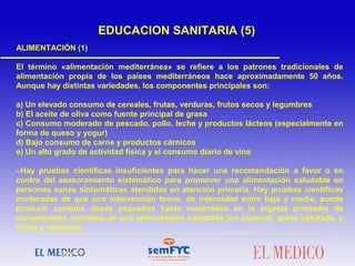 ALIMENTACIÓN (1)
El término «alimentación mediterránea» se refiere a los patrones tradicionales de
alimentación propia de los países mediterráneos hace aproximadamente 50 años.
Aunque hay distintas variedades, los componentes principales son:
a) Un elevado consumo de cereales, frutas, verduras, frutos secos y legumbres
b) El aceite de oliva como fuente principal de grasa
c) Consumo moderado de pescado, pollo, leche y productos lácteos (especialmente en
forma de queso y yogur)
d) Bajo consumo de carne y productos cárnicos
e) Un alto grado de actividad física y el consumo diario de vino
–Hay pruebas científicas insuficientes para hacer una recomendación a favor o en
contra del asesoramiento sistemático para promover una alimentación saludable en
personas sanas sintomáticas atendidas en atención primaria. Hay pruebas científicas
moderadas de que una intervención breve, de intensidad entre baja y media, puede
producir cambios desde pequeños hasta moderados en la ingesta promedio de
componentes centrales de una alimentación saludable (en especial, grasa saturada, y
frutas y verduras)
EDUCACION SANITARIA (5)
 